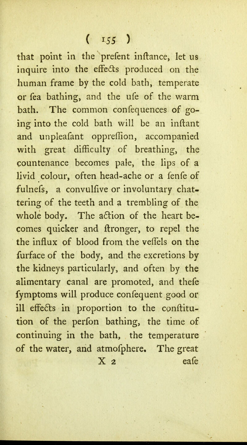 that point in the prefent inftance, let us inquire into the effedts produced on the human frame by the cold bath, temperate or fea bathing, and the ufe of the warm bath. The common confequences of go- ing into the cold bath will be an inftant and unpleafant oppreffion, accompanied with great difficulty of breathing, the countenance becomes pale, the lips of a livid colour, often head-ache or a fenfe of fulnefs, a convulfive or involuntary chat- tering of the teeth and a trembling of the whole body. The aftion of the heart be- comes quicker and ftronger, to repel the the influx of blood from the veflels on the furface of the body, and the excretions by the kidneys particularly, and often by the alimentary canal are promoted, and thefe fymptoms will produce confequent good or ill effects in proportion to the conftitu- tion of the perfon bathing, the time of continuing in the bath, the temperature of the water, and atmofphere. The great X a eafe