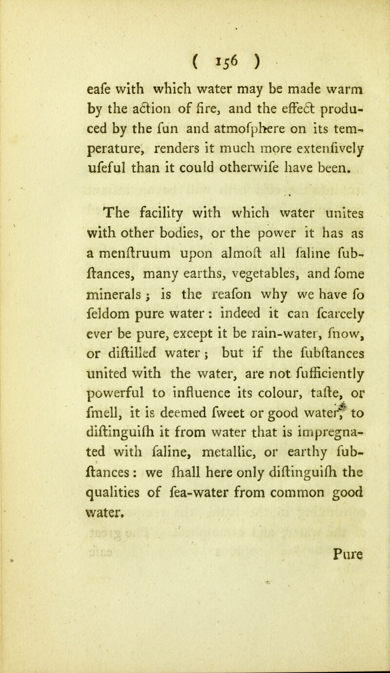 eafe with which water may be made warm by the adtion of fire, and the effeft produ- ced by the fun and atmofphere on its tem- perature, renders it much more exteniively ufeful than it could otherwife have been. The facility with which water unites with other bodies, or the power it has as a menftruum upon almoft all fahne fub- fiances, many earths, vegetables, and fome minerals ; is the reafon why we have fo feldom pure water: indeed it can fcarcely ever be pure, except it be rain-water, fnow, or diftilled water; but if the fubftances united with the water, are not fufficiently powerful to influence its colour, tafte, or fmell, it is deemed fweet or good water4; to diftinguifh it from water that is impregna- ted with faline, metallic, or earthy fub- ftances : we fhall here only diftinguifh the qualities of fea-water from common good water. Pure