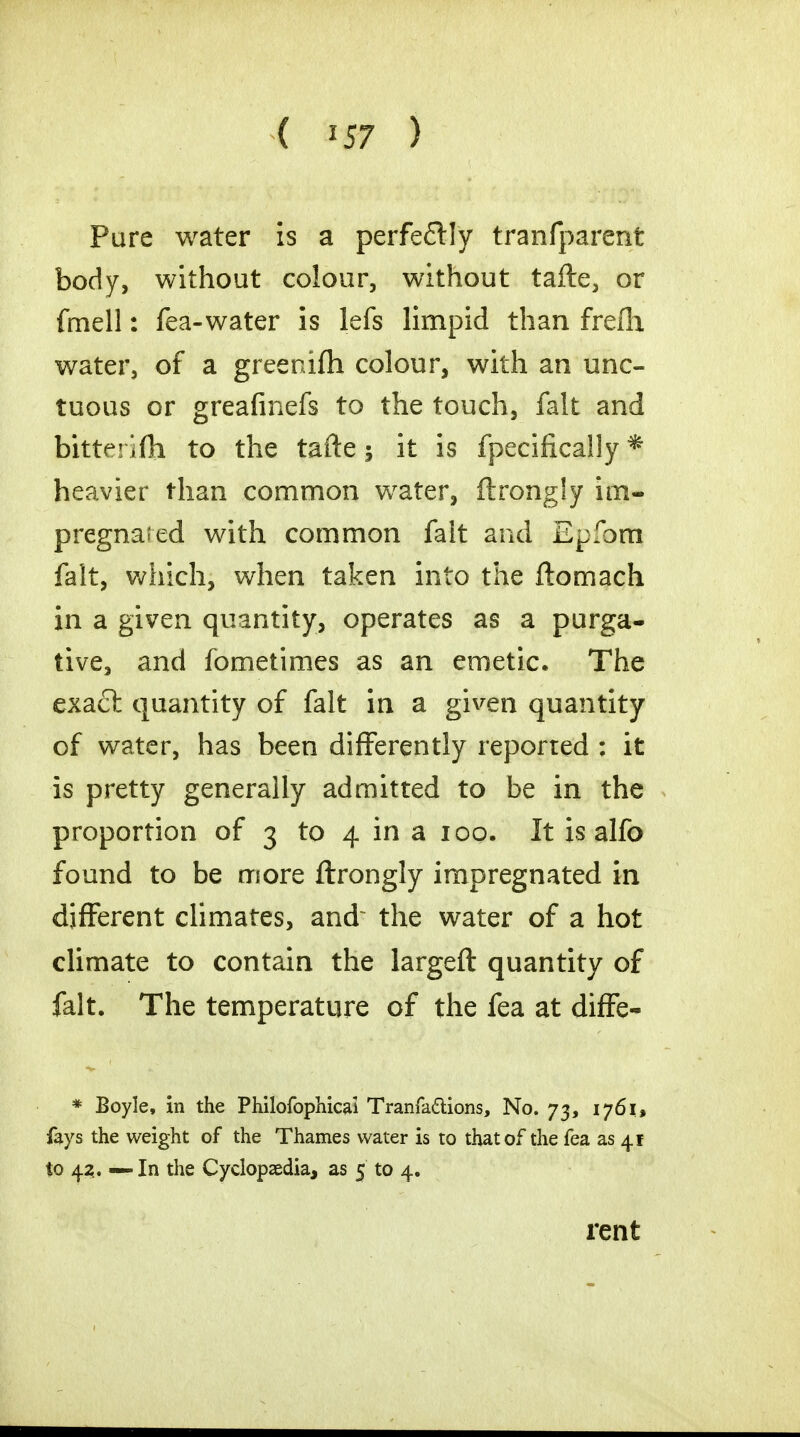 ( *57 ) Pure water is a perfectly transparent body, without colour, without tafte, or fmell: Tea-water is lefs limpid than frefh water, of a greenifh colour, with an unc- tuous or greafinefs to the touch, fait and bitterifh to the tafte; it is fpecifically * heavier than common water, ftrong!y im- pregnated with common fait and Epfbm fait, which, when taken into the ftomach in a given quantity, operates as a purga- tive, and fometimes as an emetic. The exact quantity of fait in a given quantity of water, has been differently reported ; it is pretty generally admitted to be in the proportion of 3 to 4 in a 100. It is alfo found to be more ftrongly impregnated in different climates, and~ the water of a hot climate to contain the largeft quantity of fait. The temperature of the fea at difFe- * Boyle, in the Philofophicai Tranfa&ions, No. 73, 1761, fays the weight of the Thames water is to that of the fea as 4F to 42. — In the Cyclopaedia, as 5 to 4.