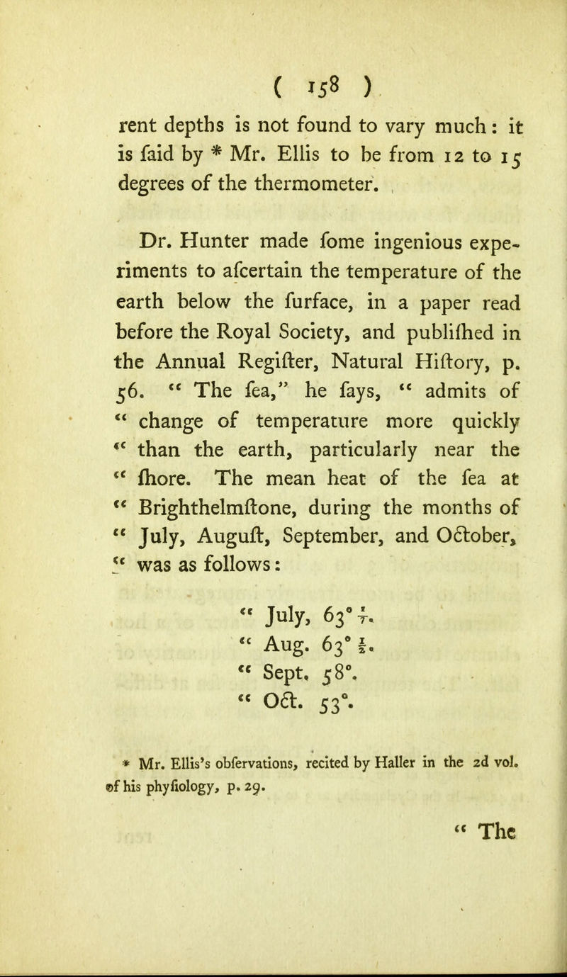 ( »5» ) rent depths is not found to vary much: it is faid by * Mr. Ellis to be from 12 to 15 degrees of the thermometer. Dr. Hunter made fome ingenious expe- riments to afcertain the temperature of the earth below the furface, in a paper read before the Royal Society, and publiftied in the Annual Regifter, Natural Hiftory, p. 56.  The fea, he fays,  admits of  change of temperature more quickly <c than the earth, particularly near the cc fhore. The mean heat of the fea at  Brighthelmftone, during the months of  July, Auguft, September, and Oftober, *c was as follows: July, 63* f.  Aug. 6301. « Sept. 5 8°. « Oft. 530. * Mr. Ellis's obfervations, recited by Haller in the 2d vol. ©f his phyfiology, p. 29.  The