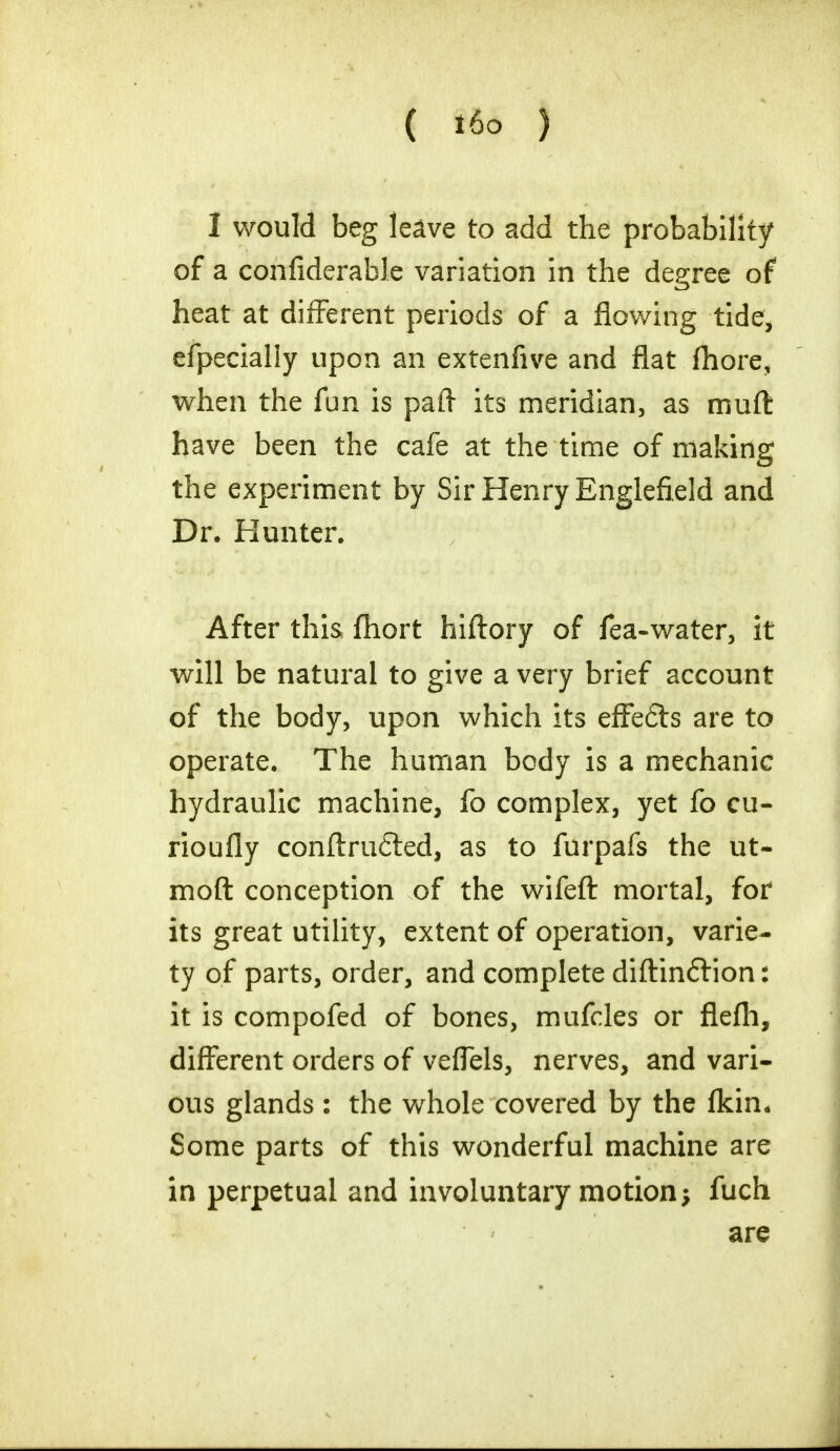 ( il6 ) I would beg leave to add the probability of a confiderable variation in the degree of heat at different periods of a flowing tide, efpecially upon an extenfive and flat fhore, when the fun is paft its meridian, as muft have been the cafe at the time of making the experiment by Sir Henry Englefield and Dr. Kunter. After this fhort hiftory of fea-water, it will be natural to give a very brief account of the body, upon which its effefts are to operate. The human body is a mechanic hydraulic machine, fo complex, yet fo cu- rioufly conftrutted, as to furpafs the ut- moft conception of the wifeft mortal, for its great utility, extent of operation, varie- ty of parts, order, and complete diftinftion: it is compofed of bones, mufcles or flefh, different orders of veflels, nerves, and vari- ous glands : the whole covered by the (kin. Some parts of this wonderful machine are in perpetual and involuntary motion; fuch are