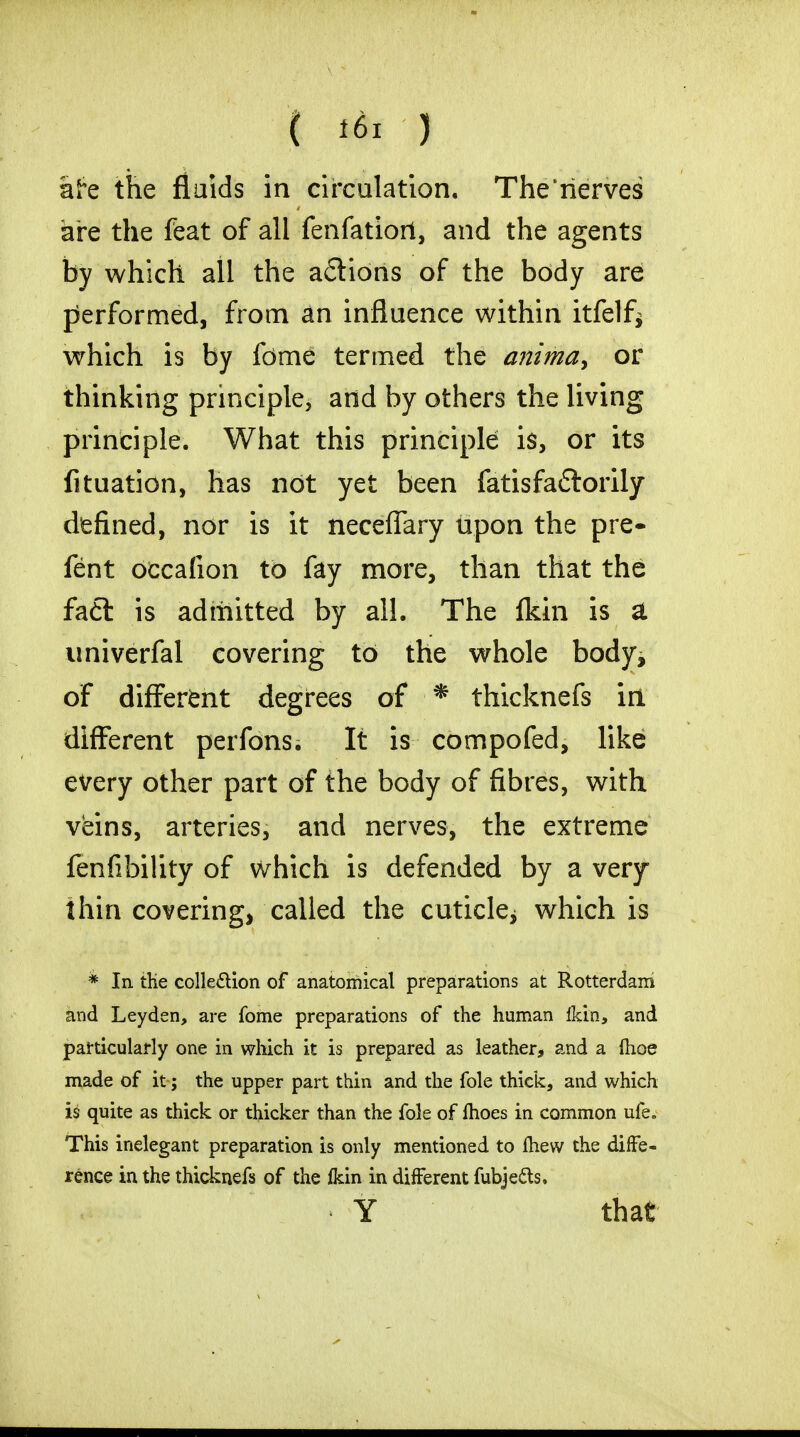 afe the fluids in circulation. The'rierves are the feat of all fenfatiorl, and the agents by which all the actions of the body are performed, from an influence within itfelf* which is by fome termed the anima> or thinking principle, and by others the living principle. What this principle is, or its fituation, has not yet been fatisfa£torily defined, nor is it neceffary upon the pre- fent occafion to fay more, than that the fa£l is admitted by all. The fkin is a univerfal covering to the whole body, of different degrees of * thicknefs in different perfons. It is compofed, like every other part of the body of fibres, with veins, arteries, and nerves, the extreme fenfibility of which is defended by a very- thin covering, called the cuticle; which is * In die collection of anatomical preparations at Rotterdam and Leyden, are fome preparations of the human Ikin, and particularly one in which it is prepared as leather, and a (hoe made of it; the upper part thin and the fole thick, and which is quite as thick or thicker than the fole of fhoes in common ufe. This inelegant preparation is only mentioned to mew the diffe- rence in the thicknefs of the Ikin in different fubje&s, Y that