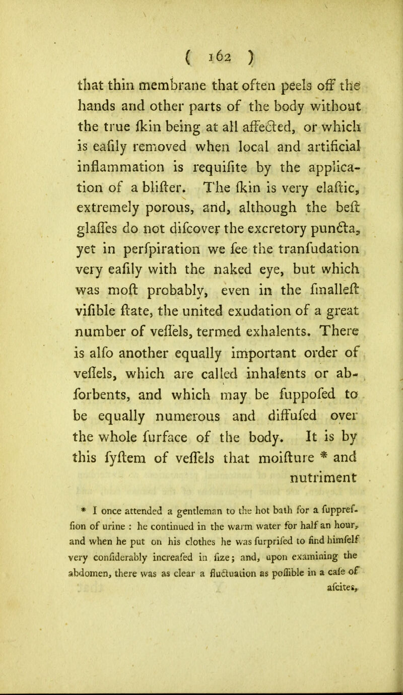 that thin membrane that often peels off the hands and other parts of the body without the true fkin being at all affected, or which is eafily removed when local and artificial inflammation is requifite by the applica- tion of a blifter. The (kin is very elaftic, extremely porous, and, although the beft glaffes do not difcover the excretory punfta* yet in perfpiration we fee the tranfudation very eafily with the naked eye, but which was nioft probably, even in the fmalleft vifible ftate, the united exudation of a great number of veffels, termed exhalents. There is alfo another equally important order of veflels, which are called inhaknts or ab- forbents, and which may be fuppofed to be equally numerous and diffufed over the whole furface of the body. It is by this fyftem of veffels that moifture * and nutriment * I once attended a gentleman to the hot bath for a fuppref- fion of urine : he continued in the warm water for half an hour^ and when he put on his clothes he was furprifed to find himfelf very confiderably increafed in flze; and, upon examining the abdomen, there was as clear a fluctuation as polfible in a cale of afcites,