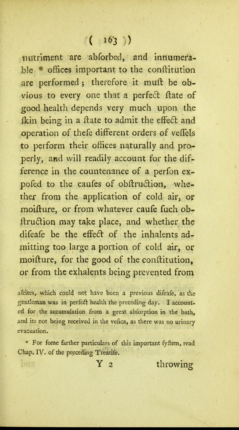 nutriment are abforbed, and innumera- ble f offices important to the confutation are performed ; therefore it muft be ob- vious to every one that a perfeft ftate of good health depends very much upon the ikin being in a ftate to admit the efteft and operation of thefe different orders of veflfels to perform their offices naturally and pro- perly, and will readily account for the dif- ference in the countenance of a perfon ex- pofed to the caufes of obftruclion, whe- ther from the application of cold air3 or moifture, or from whatever caufe fuch ob-? ftruflion may taj^e place, and whether the difeafe be the effeft of the inhalents ad- mitting too large a portion of cold air, or moifture, for the good of the conftitution, or from the exhalents being prevented from afcites, which could not have been a previous difeafe, as the gentleman was in perfect health the preceding day. I account- ed for the accumulation from a great abforption in the bath, and its not being received in the vefica, as there was no urinary evacuation. * For fome farther particulars of this important fyftem, read Chap. IV. of the preceding Treatife. Y 2 throwing