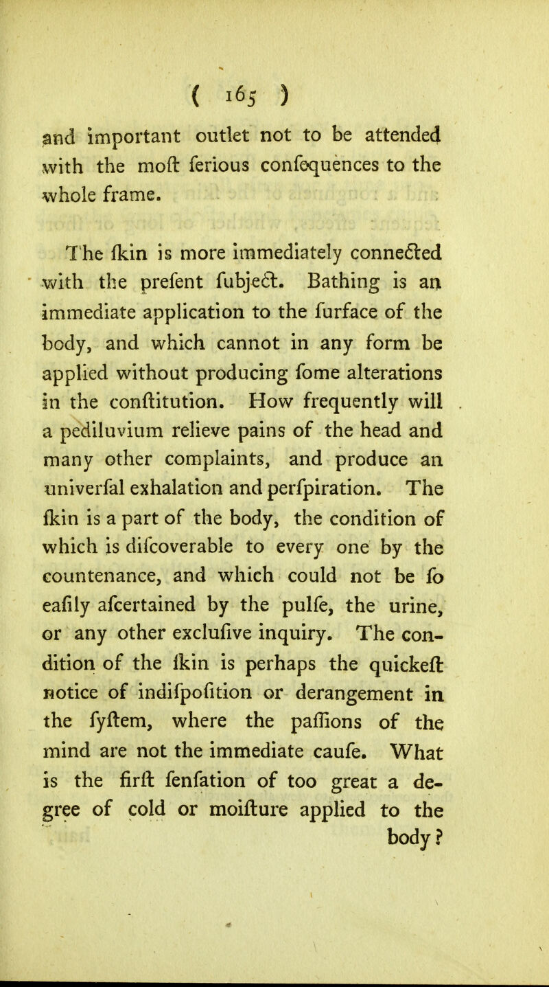 ( *% ) and important outlet not to be attended with the moft ferious confluences to the whole frame. The fkin is more immediately conne£ted with the prefent fubje6l. Bathing is an immediate application to the furface of the body, and which cannot in any form be applied without producing fome alterations in the conftitution. How frequently will a pediluvium relieve pains of the head and many other complaints, and produce an univerfal exhalation and perfpiration. The fkin is a part of the body, the condition of which is difcoverable to every one by the countenance, and which could not be fo eafily afcertained by the pulfe, the urine, or any other exclufive inquiry. The con- dition of the fkin is perhaps the quickeft wotice of indifpofition or derangement in the fyftem, where the paffions of the mind are not the immediate caufe. What is the firft fenfation of too great a de- gree of cold or moiflure applied to the body ?