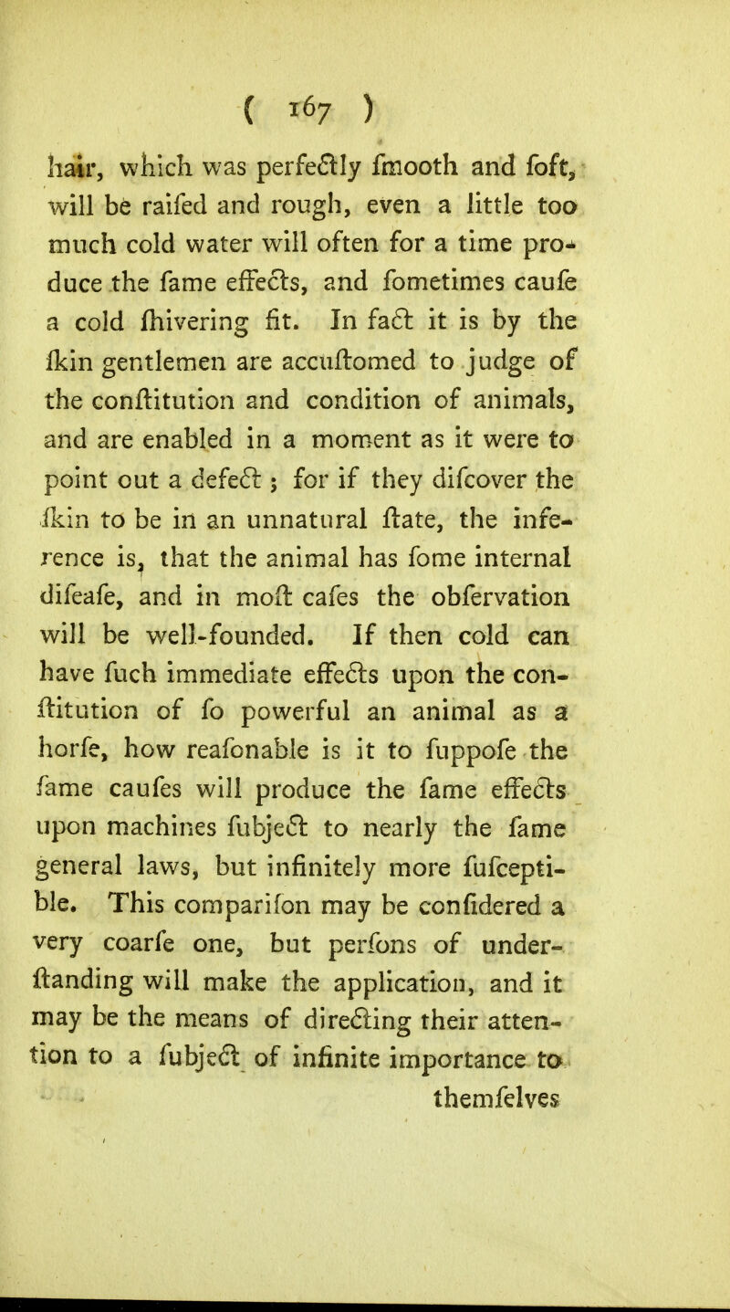 hair, which was perfeftly fmooth and foft, will be raifed and rough, even a little too much cold water will often for a time pro^ duce the fame effects, and fometimes caufe a cold fhivering fit. In faft it is by the fkin gentlemen are accuftomed to judge of the conftitution and condition of animals, and are enabled in a moment as it were to point out a defeft 5 for if they difcover the ikin to be in an unnatural ftate, the infe- rence is, that the animal has fome internal difeafe, and in moft cafes the obfervation will be well-founded. If then cold can have fuch immediate effe£ts upon the con- ftitution of fo powerful an animal as a horfe, how reafonable is it to fuppofe the fame caufes will produce the fame effects upon machines fubjeft to nearly the fame general laws, but infinitely more fufcepti- ble. This companion may be confidered a very coarfe one, but perfons of under- Handing will make the application, and it may be the means of dire£iing their atten- tion to a fubjedt of infinite importance to themfelves