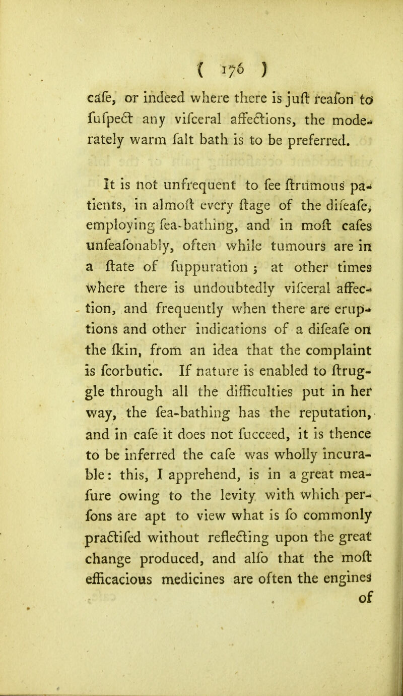 ( **« ) cde, or indeed where there is jufl: reafon to fufpeft any vifceral affections, the mode- rately warm fait bath is to be preferred. it is not unfrequent to fee ftrumous pa«< tients, in almoft every ftage of the difeafe, employing fea-bathing, and in moft cafes unfeafonably, often while tumours are in a ftate of fuppuration > at other times where there is undoubtedly vifceral affec- tion, and frequently when there are erup- tions and other indications of a difeafe on the fkin, from an idea that the complaint is fcorbutic. If nature is enabled to ftrug- gle through all the difficulties put in her way, the fea-bathing has the reputation, and in cafe it does not fucceed, it is thence to be inferred the cafe was wholly incura- ble : this, I apprehend, is in a great me a- fure owing to the levity with which per- fons are apt to view what is fo commonly praftifed without reflefling upon the great change produced, and alfo that the moft efficacious medicines are often the engines of