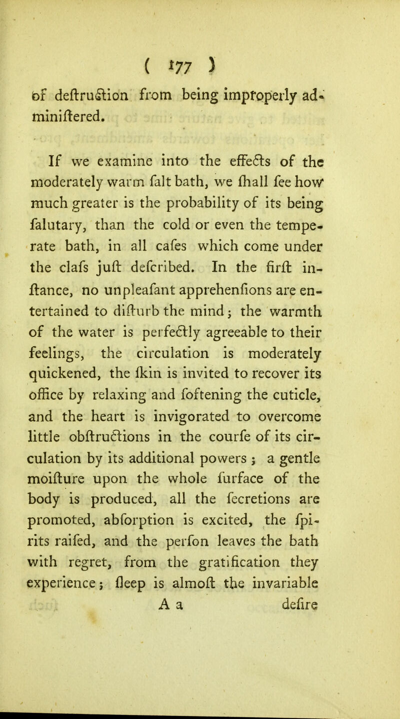 ( '77 ) bf deftru&ion from being improperly ad- miniftered. If we examine into the effefts of the moderately warm fait bath, we fhall fee how* much greater is the probability of its being falutary, than the cold or even the tempe* rate bath, in all cafes which come under the clafs juft defcribed. In the firfl: in- ftance, no unpleafant apprehenfions are en- tertained to difturbthe mind; the warmth of the water is perfeftly agreeable to their feelings, the circulation is moderately quickened, the (kin is invited to recover its office by relaxing and foftening the cuticle, and the heart is invigorated to overcome little obftruflions in the courfe of its cir- culation by its additional powers 5 a gentle moifture upon the whole furface of the body is produced, all the fecretions are promoted, abforption is excited, the fpi- rits raifed, and the perfon leaves the bath with regret, from the gratification they experience j fleep is almoft the invariable A a defire