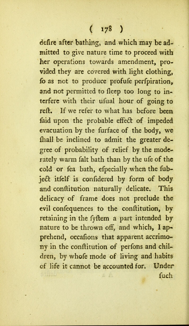 defire after bathing, and which may be ad- mitted to give nature time to proceed with her operations towards amendment, pro- vided they are covered with light clothing, fo as not to produce profufe perfpiration, and not permitted to fleep too long to in- terfere with their ufual hour of going to reft. If we refer to what has before been faid upon the probable effeft of impeded evacuation by the furface of the body, we ihall be inclined to admit the greater de- gree of probability of relief by the mode- rately warm fait bath than by the ufe of the cold or fea bath, efpecially when the fub- je£t itfelf is confidered by form of body and conftitution naturally delicate. This delicacy of frame does not preclude the evil confequences to the conftitution, by retaining in the fyftem a part intended by nature to be thrown off, and which, I ap- prehend, occafions that apparent accrimo- ny in the conftitution of perfons and chil- dren, by whofe mode of living and habits of life it cannot be accounted for. Under fuch