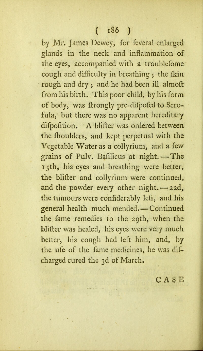 by JVlr. James Dewey, for feveral enlarged glands in the neck and inflammation of the eyes, accompanied with a troublefome cough and difficulty in breathing ; the fkin rough and dry ; and he had been ill almoft from his birth. This poor child, by his form of body, was ftrongly pre-difpofed to Scro- fula, but there was no apparent hereditary difpofition. A blifter was ordered between the fhoulders, and kept perpetual with the Vegetable Water as a collyrium, and a few grains of Pulv. Bafilicus at night. — The 15th, his eyes and breathing were better, the blifter and collyrium were continued, and the powder every other night. — 22d, the tumours were confiderably lefs, and his general health much mended.—Continued the fame remedies to the 29th, when the blifter was healed, his eyes were very much better, his cough had left him, and, by the ufe of the fame medicines, he was dis- charged cured the 3d of March,