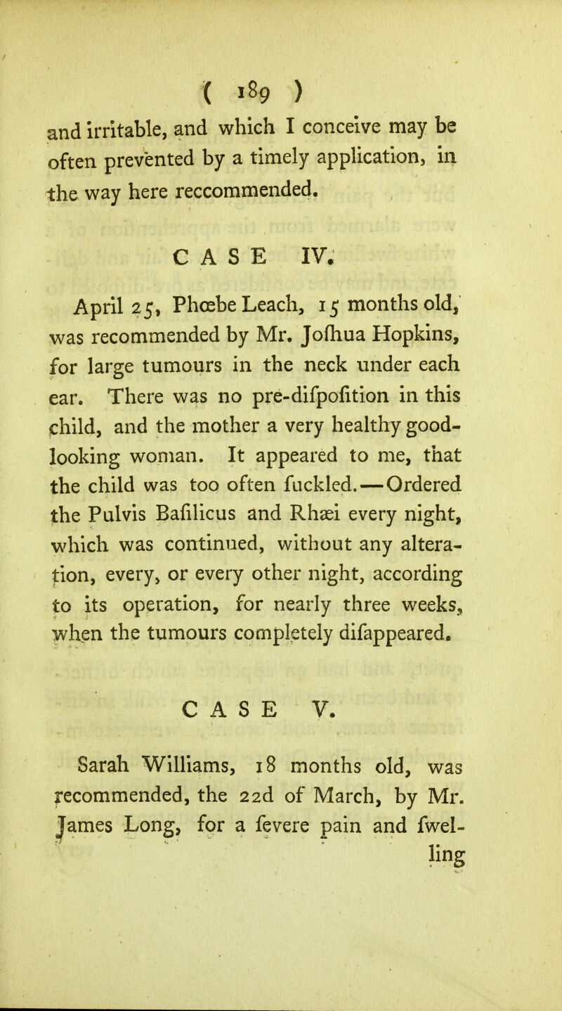 and irritable, and which I conceive may be often prevented by a timely application, in the way here reccommended. CASE IV. April 25, Phoebe Leach, 15 months old, was recommended by Mr. Jofhua Hopkins, for large tumours in the neck under each ear. There was no pre-difpofition in this child, and the mother a very healthy good- looking woman. It appeared to me, that the child was too often fuckled.—Ordered the Pulvis Bafilicus and Rhaei every night, which was continued, without any altera- tion, every, or every other night, according to its operation, for nearly three weeks, when the tumours completely difappeared. CASE V. Sarah Williams, 18 months old, was recommended, the 22d of March, by Mr. James Long, for a fevere pain and fwel- linS