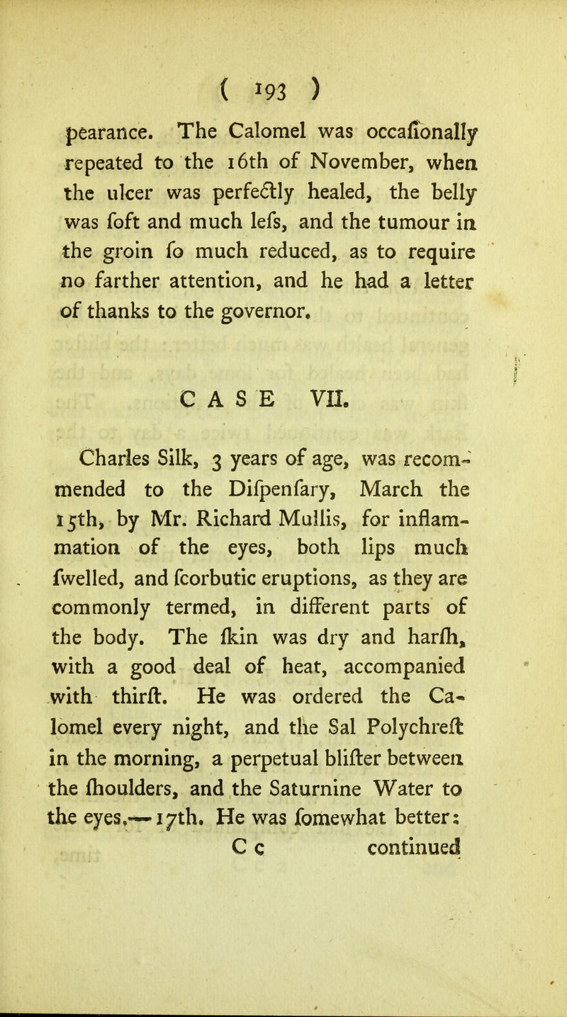 pearance. The Calomel was occafionally repeated to the 16th of November, when the ulcer was perfectly healed, the belly was foft and much lefs, and the tumour in the groin fo much reduced, as to require no farther attention, and he had a letter of thanks to the governor, CASE VIL Charles Silk, 3 years of age, was recom- mended to the Difpenfary, March the 15th* by Mr. Richard Mullis, for inflam- mation of the eyes, both lips much fwelled, and fcorbutic eruptions, as they are commonly termed, in different parts of the body. The (km was dry and harfh, with a good deal of heat, accompanied with thirft. He was ordered the Ca- lomel every night, and the Sal Polychreft in the morning, a perpetual blifter between the fhoulders, and the Saturnine Water to the eyes,~i7th. He was fomewhat better: C c continued