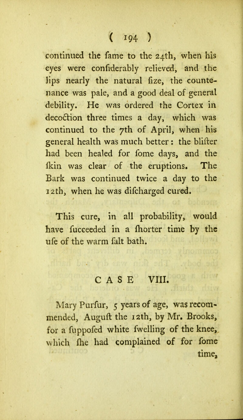 continued the fame to the 24th, when his eyes were confiderably relieved, and the lips nearly the natural fize, the counte- nance was pale, and a good deal of general debility. He was ordered the Cortex in decodtion three times a day, which was continued to the 7th of April, when his general health was much better : the blifter had been healed for fome days, and the fkin was clear of the eruptions. The Bark was continued twice a day to the 12th, when he was difcharged cured. This cure, in all probability, would have fucceeded in a fhorter time by the ufe of the warm fait bath. CASE VIII. Mary Purfur, 5 years of age, was recom- mended, Auguft the 12th, by Mr. Brooks, for a fuppofed white fwelling of the knee, which (he had complained of for fome time,