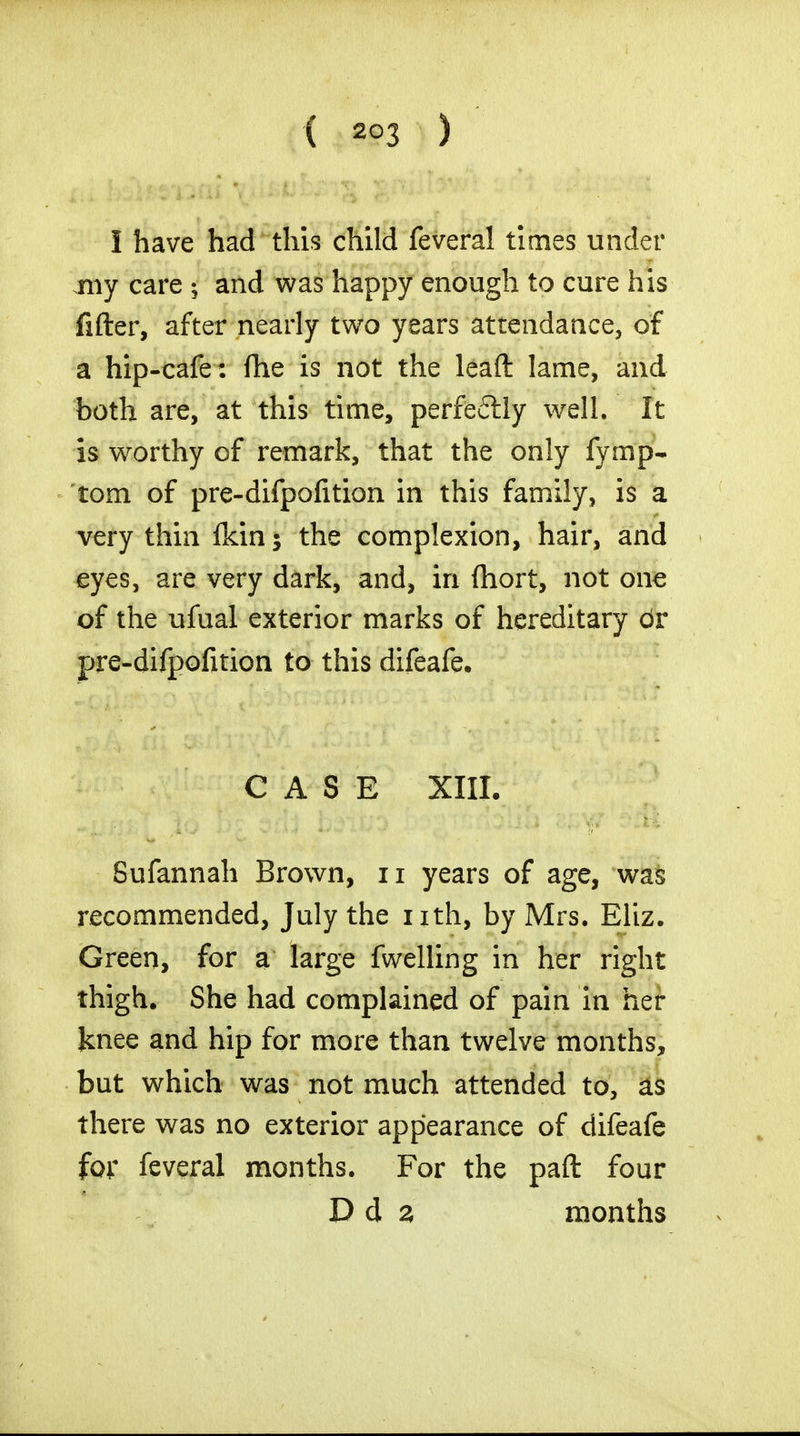 I have had this child feveral times under my care ; and was happy enough to cure his fitter, after nearly two years attendance, of a hip-cafe: fhe is not the lead lame, and both are, at this time, perfeflly well. It is worthy of remark, that the only fymp- tom of pre-difpofition in this family, is a very thin fkin $ the complexion, hair, and eyes, are very dark, and, in fliort, not one of the ufual exterior marks of hereditary dr pre-difpofition to this difeafe. CASE XIII. Sufannah Brown, n years of age, was recommended, July the nth, by Mrs. Eliz. Green, for a large fwelling in her right thigh. She had complained of pain in her Jcnee and hip for more than twelve months, but which was not much attended to, as there was no exterior appearance of difeafe for feveral months. For the paft four D d z months