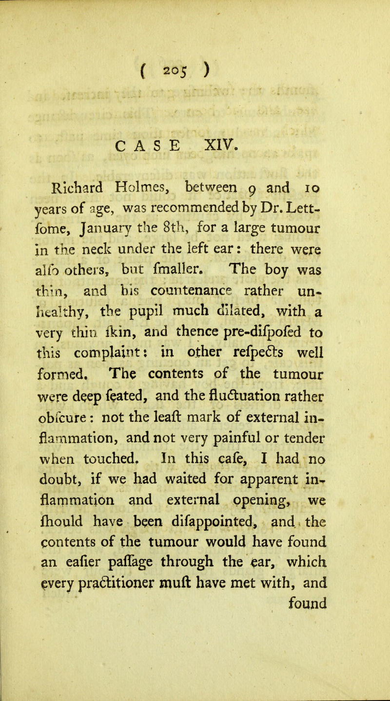 CASE XIV. Richard Holmes, between 9 and 10 years of age, was recommended by Dr. Lett- fome, January the 8th, for a large tumour in the neck under the left ear: there were alio others, but fmaller. The boy was ttiiri, and bis countenance rather un- healthy, the pupil much dilated, with a very thin ikin, and thence pre-dilpoled to this complaint: in other refpe&s well formed. The contents of the tumour were deep feated, and the fluctuation rather obfcure: not the leaft mark of external in- flammation, and not very painful or tender when touched. In this cafe, I had no doubt, if we had waited for apparent in- flammation and external opening, we fhould have been difappointed, and the contents of the tumour would have found an eafier paffage through the £ar, which every practitioner mud have met with, and found