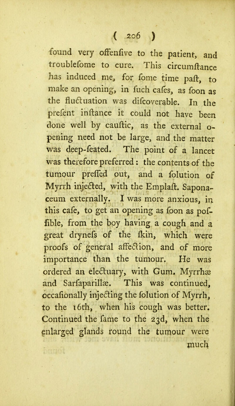 found very offenfive to the patient, and troublefome to cure. This circumftance has induced me, for fome time part, to make an opening, in fuch cafes, as foon as the flufhiation was difcoverable. In the prefent inftance it could not have been done well by cauftic, as the external o- pening need not be large, and the matter was deep-feated. The point of a lancet was therefore preferred: the contents of the tumour preffed out, and a folution of Myrrh injefted, with the Emplaft. Sapona- ceum externally. I was more anxious, in this cafe, to get an opening as foon as pof- fible, from the boy having a cough and a great drynefs of the fkin, which were proofs of general affe6Uon, and of more importance than the tumour. He was ordered an eleftuary, with Gum, Myrrhas and Sarfaparillae. This was continued, occafionally inje&ing the folution of Myrrh, to the 16th, when his cough was better. Continued the fame to the 23d, when the enlarged glands round the tumour were jnuch