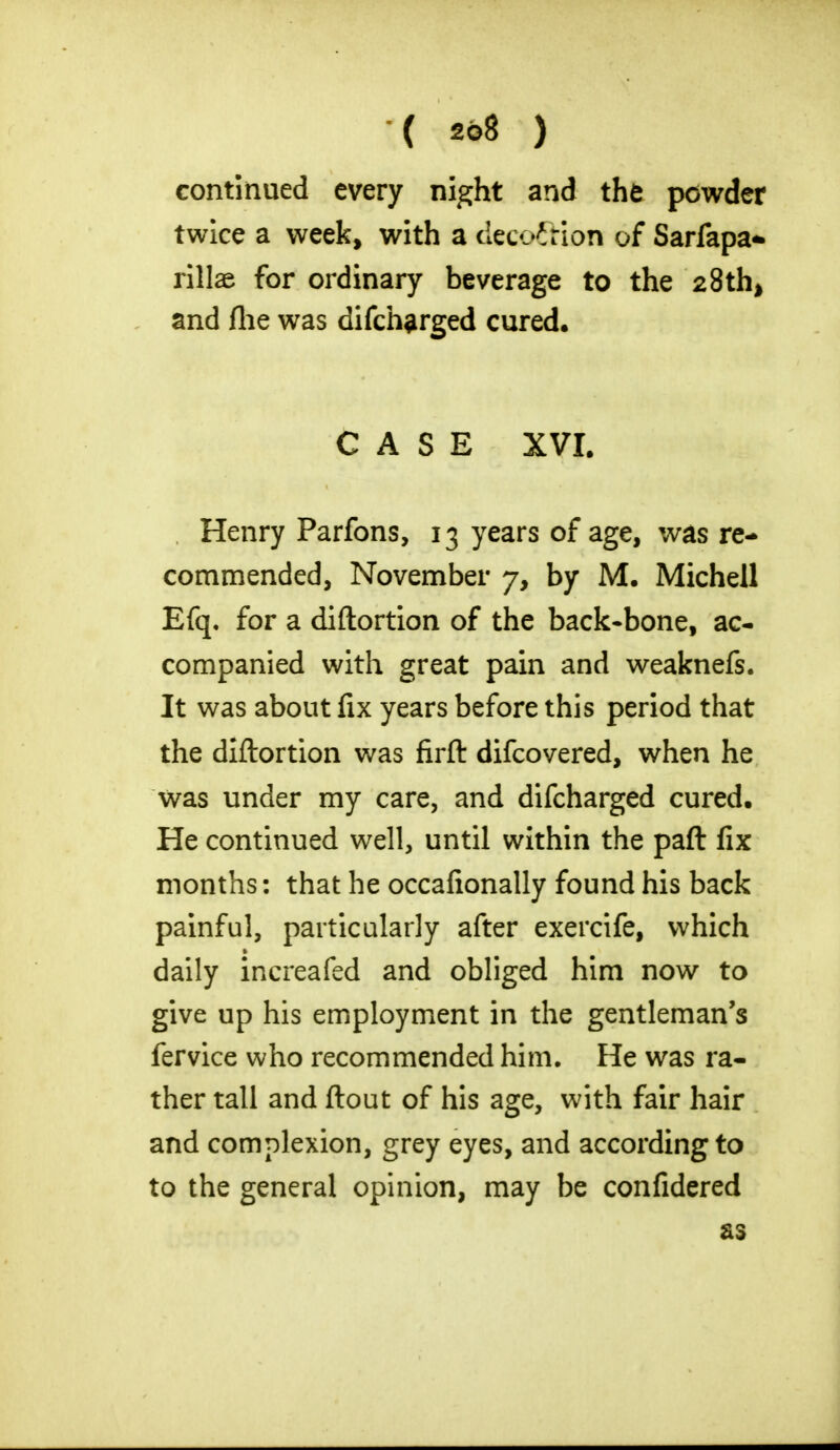 continued every night and the powder twice a week, with a deco&ion of Sarfapa- rillae for ordinary beverage to the 28th* and flie was difch^rged cured. CASE XVI. Henry Parfons, 13 years of age, was re- commended, November 7, by M. Michell Efq. for a diftortion of the back-bone, ac- companied with great pain and weaknefs. It was about fix years before this period that the diftortion was firft difcovered, when he was under my care, and difcharged cured. He continued well, until within the paft fix months: that he occafionally found his back painful, particularly after exercife, which daily increafed and obliged him now to give up his employment in the gentleman's fervice who recommended him. He was ra- ther tall and ftout of his age, with fair hair and complexion, grey eyes, and according to to the general opinion, may be confidered as