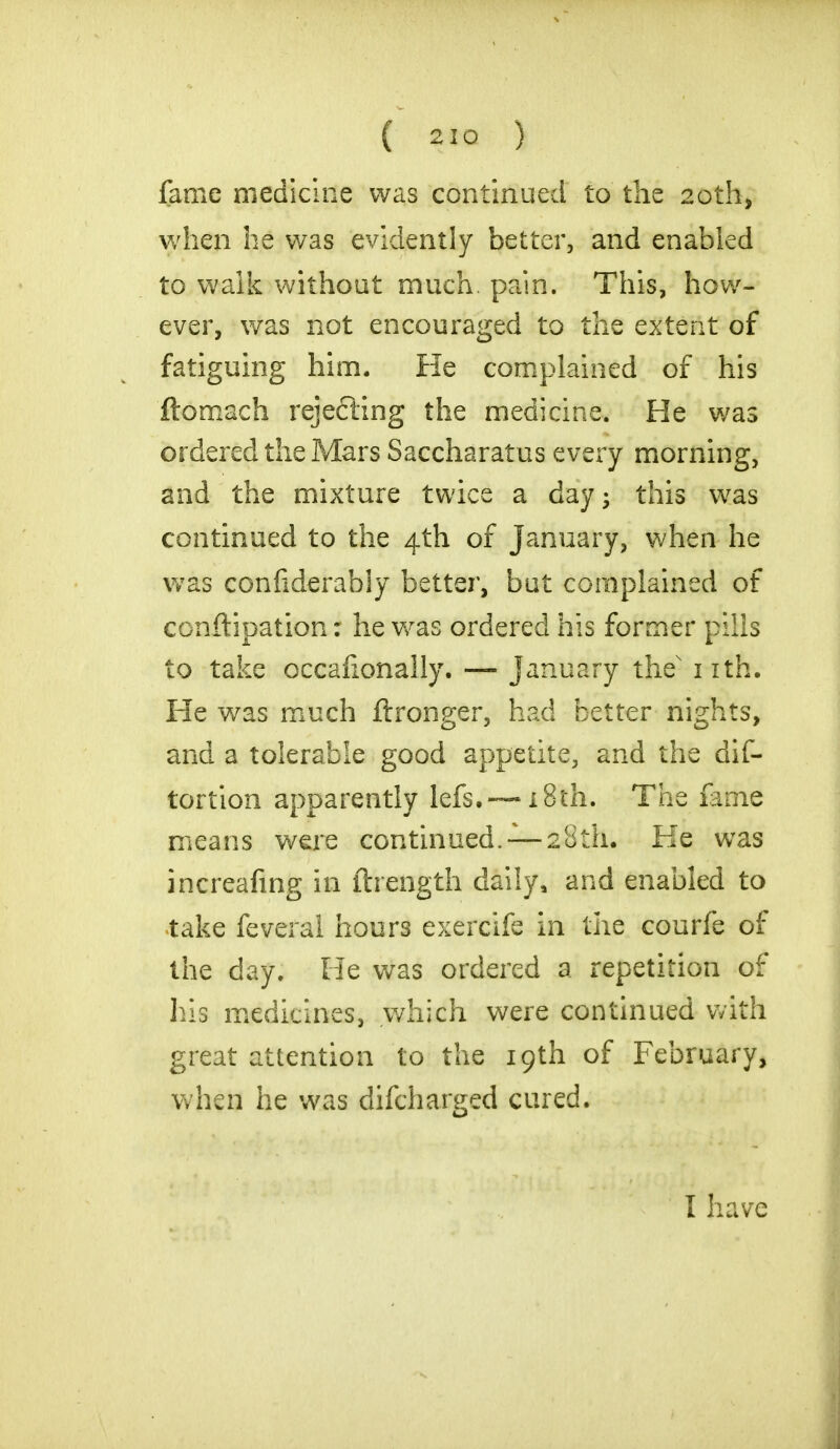 fame medicine was continued to the 20th, when he was evidently better, and enabled to walk without much. pain. This, how- ever, was not encouraged to the extent of fatiguing him. He complained of his ftomach rejecting the medicine. He was ordered the Mars Saccharatus every morning, and the mixture twice a day- this was continued to the 4th of January, when he was confiderably better, but complained of conftipation: he was ordered his former pills to take occasionally. — January the nth. He was much ftronger, had better nights, and a tolerable good appetite, and the dis- tortion apparently lefs.—18th. The fame means were continued. — 28th. He was increafing in ftrength daily, and enabled to take feveral hours exercife in the courfe of the day. He was ordered a repetition of his medicines, which were continued with great attention to the 19th of February, when he was difcharged cured.