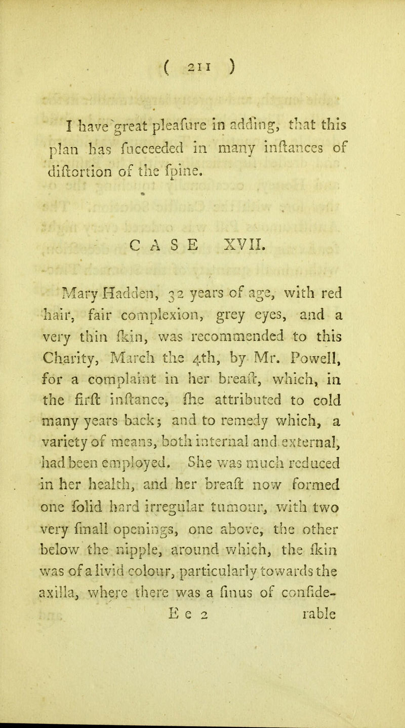 I have great pleafure in adding, that this plan has facceeded in many inftances of diftortion of the (pine. CASE XVII. Mary Hadden, 32 years of age, with red hair, fair complexion, grey eyes, and a very thin (kin, was recommended to this Charity, March the 4th, by Mr. Powell, for a complaint in her bread, which, in the firft inftance, fhe attributed to cold many years back; and to remedy which, a variety of means, both internal and external, had been employed. She was much reduced in her health, and her breaft now formed one folid hard irregular tumour, with two very fmall openings, one above, the other below the nipple, around which, the ikin was of a livid colour, particularly towards the axilla, where there was a finus of confide- E e 2 rable