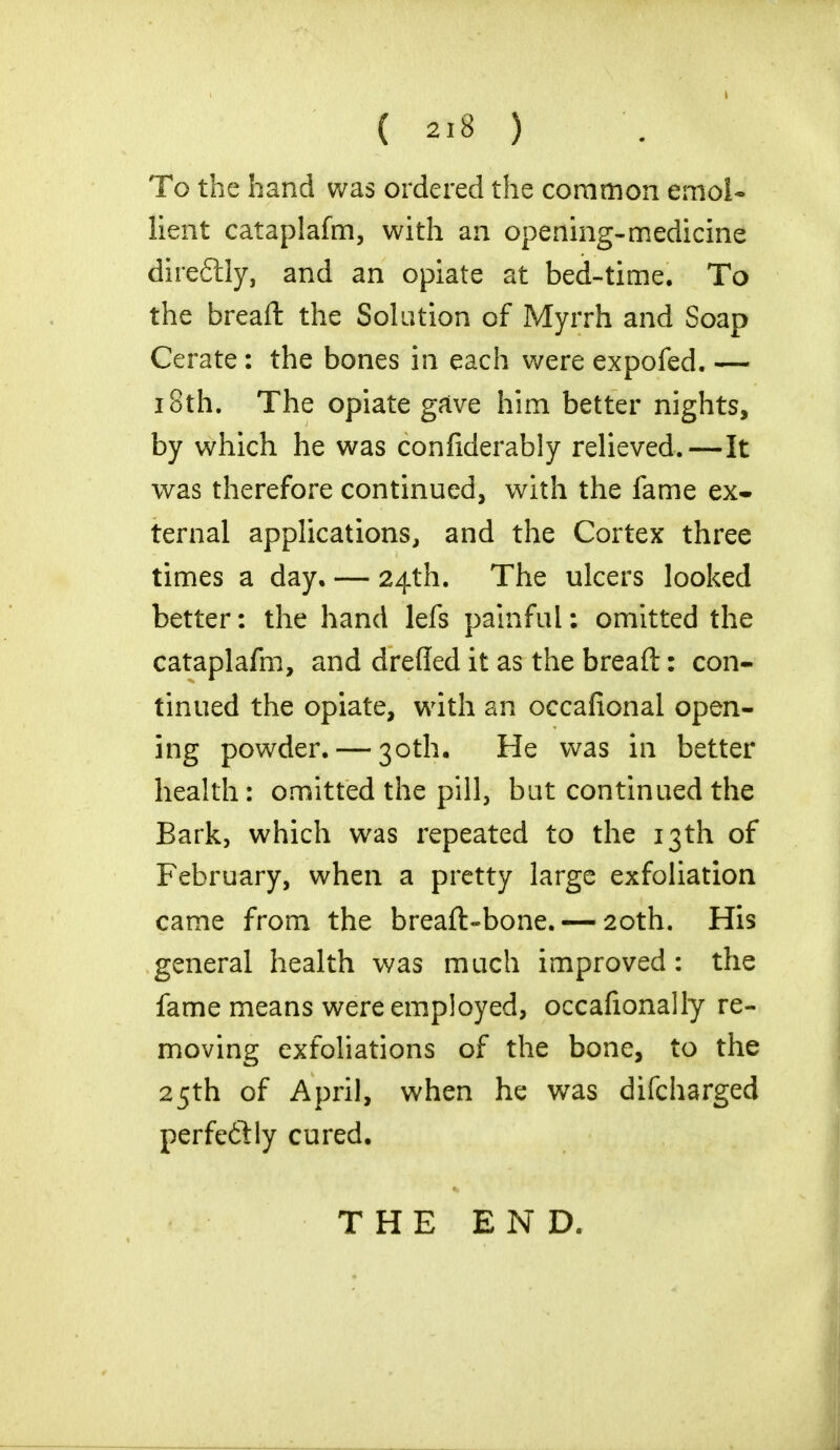 ( «« ) To the hand was ordered the common emol- lient cataplafm, with an opening-medicine direftly, and an opiate at bed-time. To the breaft the Solution of Myrrh and Soap Cerate: the bones in each were expofed. — 18th. The opiate gave him better nights, by which he was conliderably relieved.—It was therefore continued, with the fame ex* ternal applications, and the Cortex three times a day. — 24th. The ulcers looked better: the hand lefs painful; omitted the cataplafm, and drefled it as the breaft: con- tinued the opiate, with an occafional open- ing powder. — 30th. He was in better health: omitted the pill, but continued the Bark, which was repeated to the 13th of February, when a pretty large exfoliation came from the breaft-bone. — 20th. His general health was much improved: the fame means were employed, occafionally re- moving exfoliations of the bone, to the 25th of April, when he was difcharged perfectly cured. THE END.