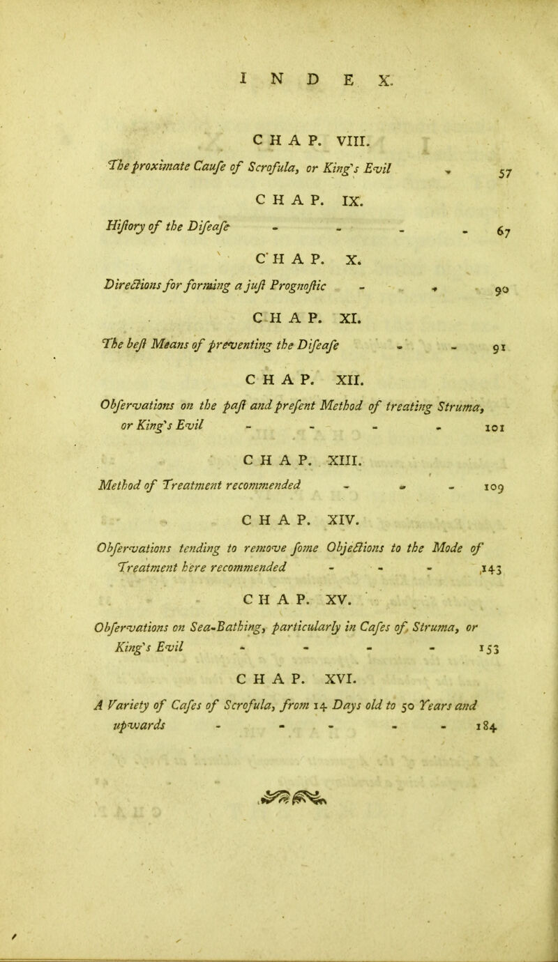 I N D E X. CHAP. VIII. The proximate Caufe of Scrofula, or King's Evil „ 57 CHAP. IX. Hijiory of the Difeafe - - _ - 67 CHAP. X. Directions for forming a juji Prognofic - ^ 9o CHAP. XI. The beji Means of preventing the Difeafe - _ $I CHAP. XII. Obfervations on the paji and prefent Method of treating Struma, or King's Evil - - - - 101 CHAP. XIII. Method of Treatment recommended - - - 109 CHAP. XIV. Obfervations tending to remove fame Objections to the Mode of Treatment here recommended - - - ,143 CHAP. XV. Ohfervations on Seabathing, particularly in Cafes of. Struma, or King's Evil - - - - 153 CHAP. XVI. A Variety of Cafes of Scrofula, from 14 Days old to 50 Tears and upwards - . - - - 184.