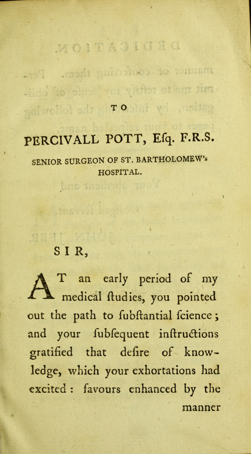 PERCIVALL POTT, Efq. F-R-S. SENIOR SURGEON OF ST. BARTHOLOMEW'* HOSPITAL, SIR, AT an early period of my medical ftudies, you pointed out the path to fubftantial fcience; and your fubfequent inftrudlions gratified that defire of know- ledge, which your exhortations had excited : favours enhanced by the manner