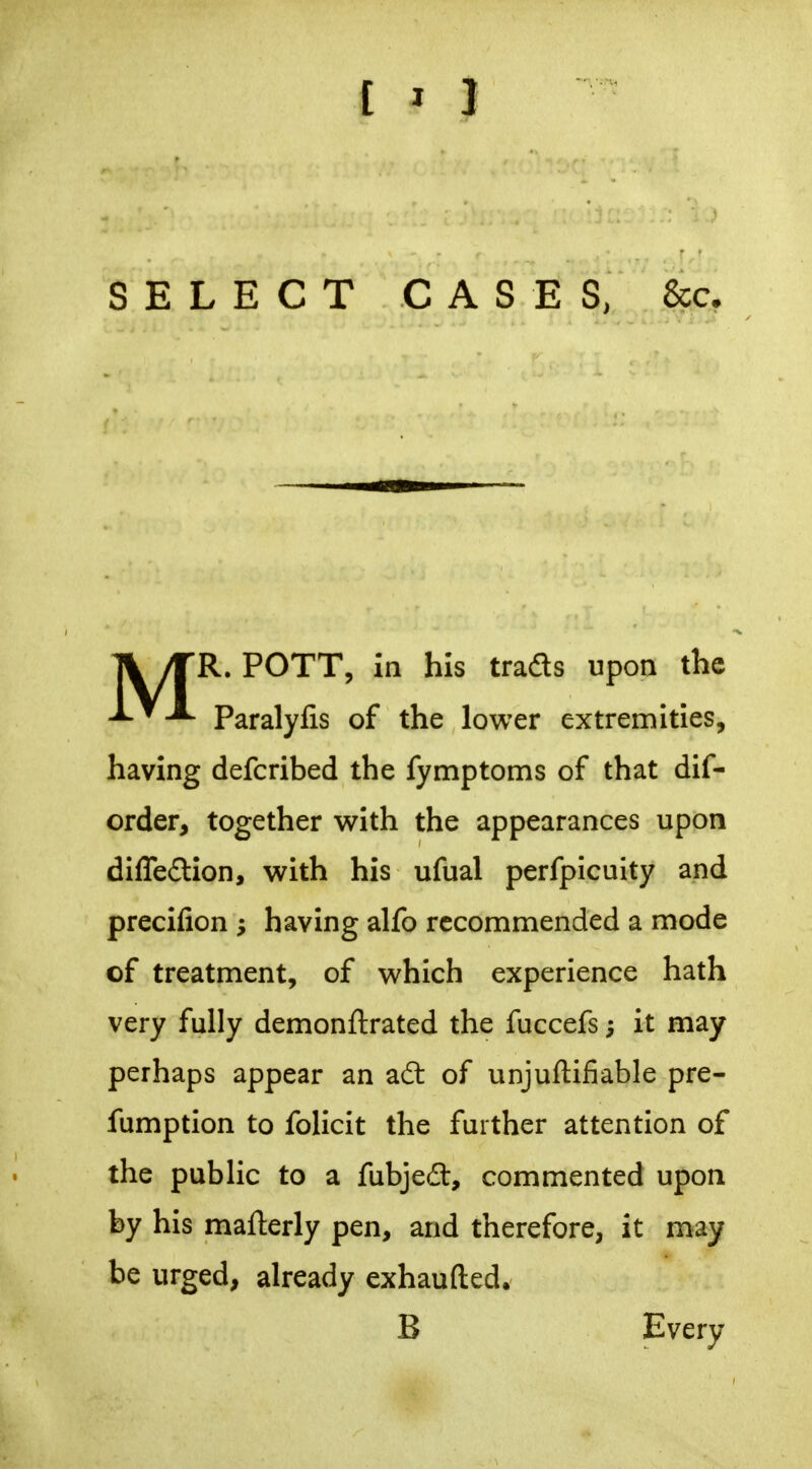 SELECT CASES, Sec. A /TR. POTT, in his trads upon the Paralylis of the lower extremities, having defcribed the fymptoms of that dif- order, together with the appearances upon dIfle£lion, with his ufual perfpicuity and precifion having alfo recommended a mode of treatment, of which experience hath very fully demonftrated the fuccefs; It may perhaps appear an adt of unjuftifiable pre- fumption to folicit the further attention of the public to a fubjed, commented upon by his mafterly pen, and therefore, it may be urged, already exhaufted. B Every