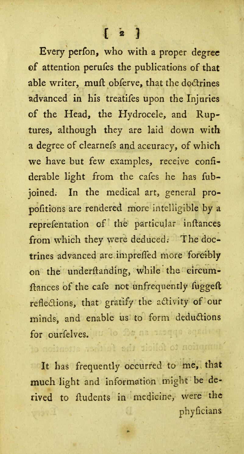 [ « 3 Every perfon, who with a proper degree of attention perufes the publications of that able writer, muft obferve, that the dodlrines advanced in his treatifes upon the Injuries of the Head, the Hydrocele, and Rup- tures, although they are laid down with a degree of clearnefs and accuracy, of which we have but few examples, receive confi- derable light from the cafes he has fub- joined. In the medical art, general pro- portions are rendered more intelligible by a reprefentation of the particular inftances from which they were deduced; Th^ doc- trines advanced are imprefled more forcibly on the underftanding, while the circum- ftances of the cafe not infrequently fuggeft refledions, that gratify the activity of our minds, and enable us to form dedudlions for ourfelves. It has frequently occurred to me, that much light and information might be de- rived to ftudents in medicine, were the phyficians