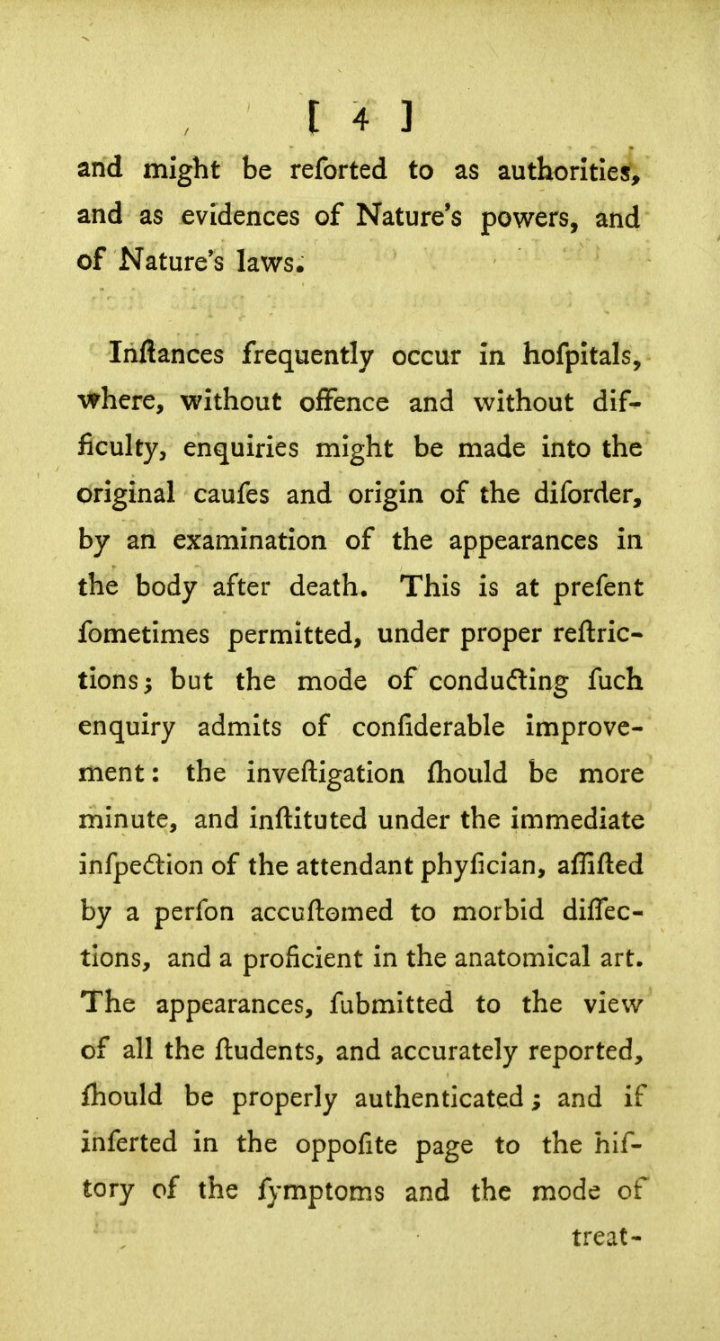 and might be reforted to as authorltiejf, and as evidences of Nature's powers, and of Nature's laws. Inftances frequently occur in hofpitals, where, without offence and without dif- ficulty, enquiries might be made into the original caufes and origin of the diforder, by an examination of the appearances in the body after death. This is at prefent fometimes permitted, under proper reftric- tions; but the mode of conducing fuch enquiry admits of confiderable improve- ment : the inveftigation (hould be more minute, and inftituted under the immediate infpeftion of the attendant phyfician, aflifted by a perfon accuftomed to morbid diffec- tlons, and a proficient in the anatomical art. The appearances, fubmitted to the view of all the {Indents, and accurately reported, fhould be properly authenticated; and if inferted in the oppofite page to the hif- tory of the fymptoms and the mode of treat-