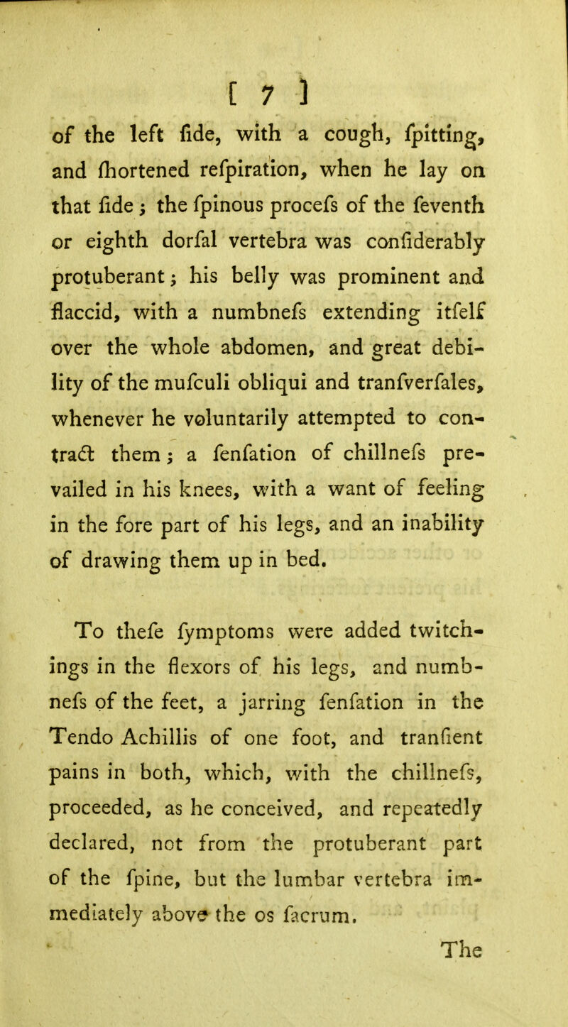 of the left fide, with a cough, fpitting, and fhortened refplration, when he lay on that fide; the fpinous procefs of the feventh or eighth dorfal vertebra was confiderably protuberant; his belly was prominent and flaccid, with a numbnefs extending itfelf over the whole abdomen, and great debi- lity of the mufculi obliqui and tranfverfales, whenever he voluntarily attempted to con- tradl them; a fenfation of chillnefs pre- vailed in his knees, with a want of feeling in the fore part of his legs, and an inability of drawing them up in bed. To thefe fymptoms were added twitch- ings in the flexors of his legs, and numb- nefs of the feet, a jarring fenfation in the Tendo Achillis of one foot, and tranfient pains in both^ which, with the chillnefs, proceeded, as he conceived, and repeatedly declared, not from the protuberant part of the fpine, but the lumbar vertebra im- mediately above the os fiKrum. The