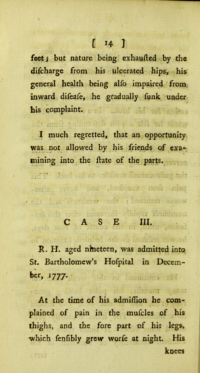 C H ] feet; but nature being exhaufted by the difcharge from his ulcerated hips> his general health being alfo impaired from inward difeafe, he gradually funk under his complaint. I much regretted, that an opportunity was not allowed by his friends of exa- mining into the ftate of the parts. CASE III. R. H. aged nineteen, was admitted into St* Bartholomew's Hofpital in Decem- ber, J 777. At the time of his admiffion he com- plained of pain in the mufcles of his thighs, and the fore part of his legs> which fenfibly grew worfe at night. His knees