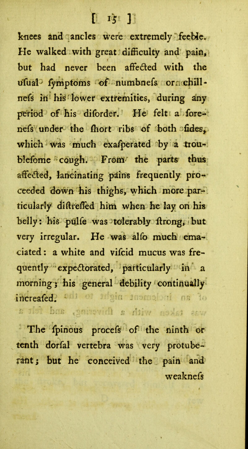 kiiees and ancles were extremely fecMc. He walked with great difficulty and pain, but had never been afFeded with the ufual^ fymptoms of numbnefs or:/chill- nefs in his lower extremities, during any pieViod of his diforder. He felt a fore- nefs under the ftiort ribs of both fides^ which was much exafperated by a tiou- blefome cough. Froni the parts thus affeded, lancinating pains frequently pro- ceeded down his thighs, which more par- ticularly diftrefled him when he lay on his belly: bis pulfe was-tolerably ftrong, but very irregular. He was alfo much ema- ciated : a white and vifcid mucus was fre- quently expedlorated, particularly in a morning; his general debility continually increafed. The fpinous procefs of the ninth or tenth dorfal vertebra was very protube- rant; but he conceived the pain and weaknefs