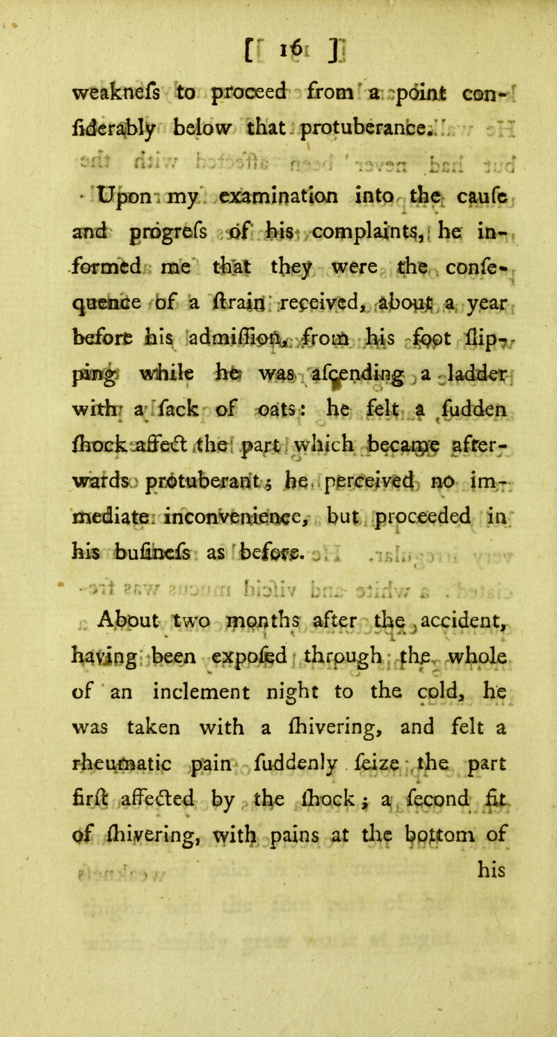 weaknefs to proceed from' a 7p6Int con- fiderajbly bdow that..protuberance. ' :^di nuf.^-'^-vOr: nr.-.: i.:;.^ ■. • upon- my exatnination into dicj cfiufc and gnogrefs jif J^St/Complaint$,; he in- formed; me ttet they were, ijh^r. confc* qoCTce bf a flrain received, .^bopjB a year bdfort his admiffion^ frotti Jl^s rlopt IJip^/ pm^ while h^ was af(jendi^g a ladd^f withr a-fack of oats : he felt a fudden ftock:jaffe^t the; part : which becaipp after- wards protuberant 5 he . perceived no im- mediate: inconvenience, but proceeded in his bufiincfe as befpf^. j.^ About two irionths after the; accident, having; been cxpof^d thrpugh: the. whole of an inclement night to the cold, he was taken with a fhivering, and felt a rheumatic pain fuddenly feize the part firft affeited by the Ihock a, , fecond fit of ihivering, witlj pains ^t thf bojttom of his