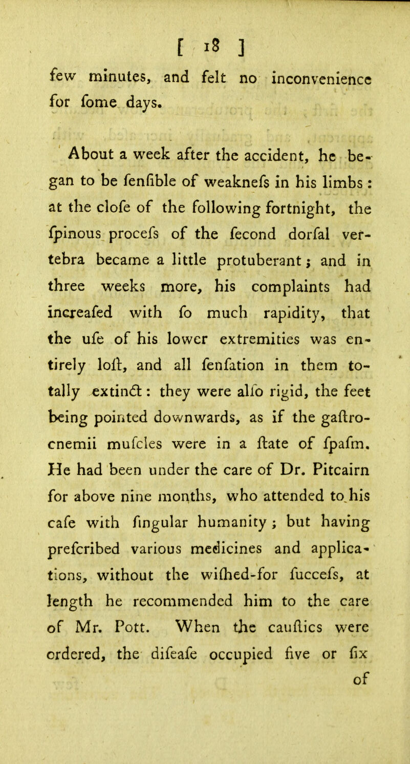 [ ^8 ] few minutes, and felt no inconvenience for fome days. About a week after the accident, he be- gan to be fenfible of weaknefs in his limbs : at the clofe of the following fortnight, the fpinous procefs of the fecond dorfal ver- tebra became a little protuberant; and in three weeks more, his complaints had increafed with fo much rapidity, that the ufe of his lower extremities was en- tirely loll, and all fenfation in them to- tally extindt: they were alio rigid, the feet being pointed downwards, as if the gaftro- cnemii mufcles were in a ftate of fpafm. He had been under the care of Dr. Pitcairn for above nine months, who attended to, his cafe with fmgular humanity ; but having prefcribed various medicines and applica- tions, without the wiflied-for fuccefs, at length he recommended him to the care of Mr. Pott. When the cauflics were ordered, the difeafe occupied five or fix of