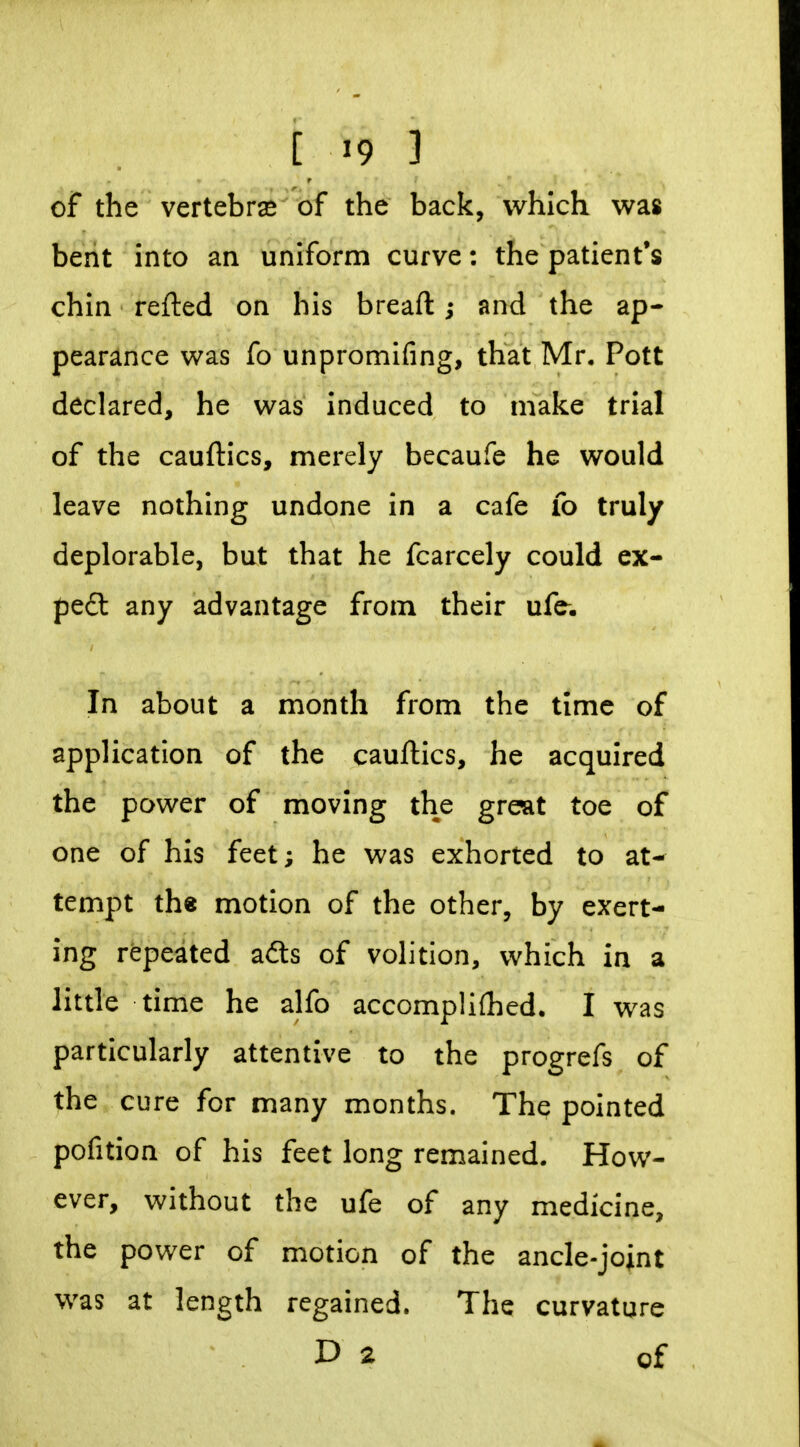 of the vertebras of the back, which was bent into an uniform curve: the patient's chin refted on his breaft; and the ap- pearance was fo unpromifing, that Mr. Pott declared, he was induced to make trial of the cauftics, merely becaufe he would leave nothing undone in a cafe fo truly deplorable, but that he fcarcely could ex- pe£t any advantage from their ufe;^ In about a month from the time of application of the cauftics, he acquired the power of moving the great toe of one of his feet; he was exhorted to at- tempt th« motion of the other, by exert- ing repeated ails of volition, which in a little time he alfo accomplifhed. I was particularly attentive to the progrefs of the cure for many months. The pointed pofition of his feet long remained. How- ever, without the ufe of any medicine, the power of motion of the ancle-joint was at length regained. The curvature D 2 of