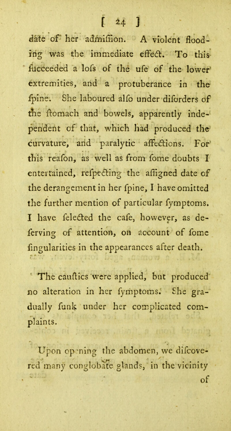 date of her admifiion. A violent flood- ing was the immediate efFeft. To tllis^ fucceeded a lofs of the ufe of the lower* extremities, and a protuberance in the Iplne, She laboured alfo under diforders of the ftomach and bowels, apparently inde- pendent of that, which had produced the curvature, and paralytic affedlicns. For' this reafon, as well as from fome doubts I entertained, refpefting the affigned date of the derangement in her fpine, I have omitted the further mention of particular fymptoms. I have fcledted the cafe, however, as de- ferving of attention, on account of fomc Angularities in the appearances after death. The cauflics were applied, but produced no alteration in her fymptoms. She gra- dually funk under her complicated com- plaints. Upon op^ning the abdomen, we difcove- red many conglobate glands/ in the vicinity of