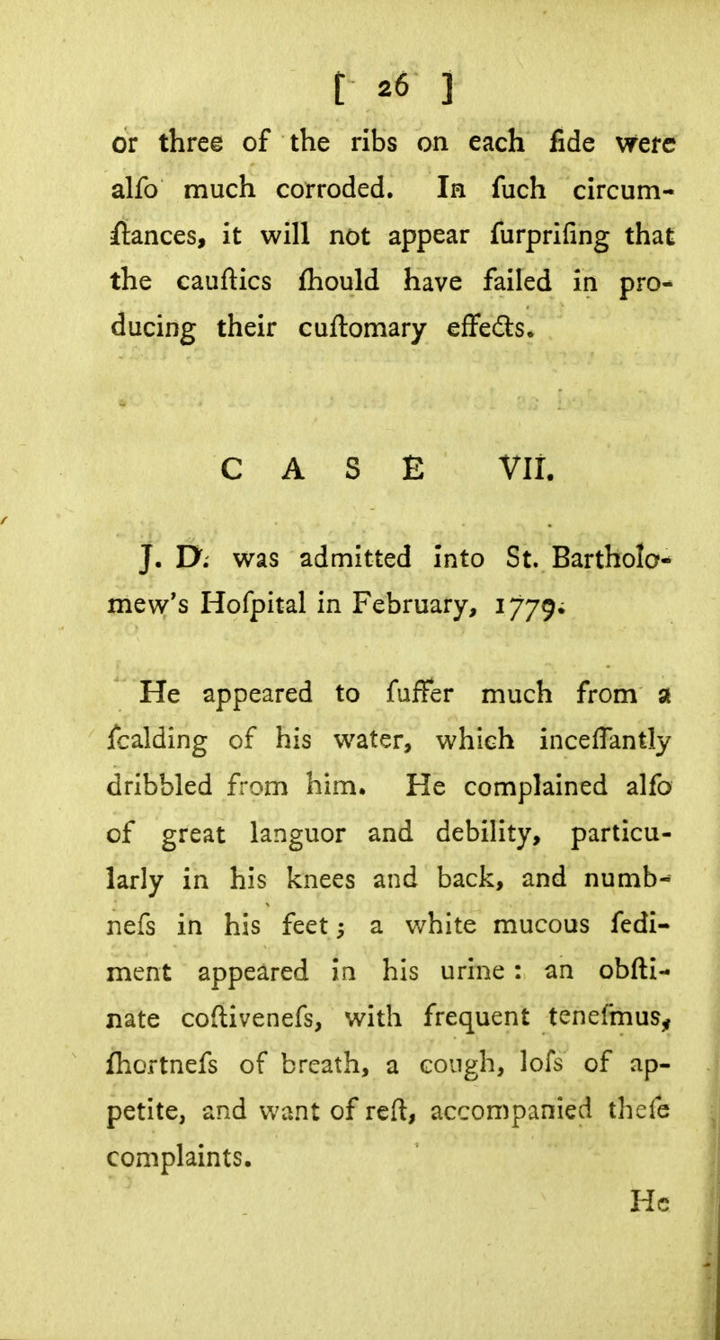 or three of the ribs on each fide Wete alfo much corroded. Ih fuch circum- itances, it will not appear furprifing that the cauftics fhould have failed in pro- ducing their cuftomary effedls* CASE VII. J. Ui was admitted into St. Bartholo- mew's Hofpital in February, 1779; He appeared to fuffer much from a fcalding of his water, which inceflantly dribbled from him. He complained alfo of great languor and debility, particu- larly in his knees and back, and numb- nefs in his feet; a white mucous fedi- ment appeared in his urine : an obfti- nate coftivenefs, with frequent tenefmus^ fhortnefs of breath, a cough, lofs of ap- petite, and want of reft, accompanied thefe complaints. He