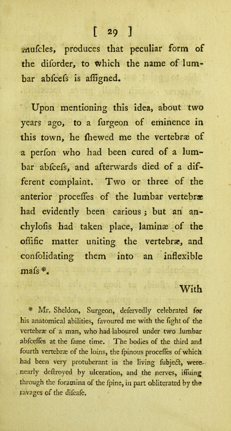 iiiufcles, produces that peculiar form of the diforder, to which the name of lum- bar abfcefs is affigned. Upon mentioning this idea, about two years ago, to a furgeon of eminence in this town, he fliewed me the vertebrae of a perfon who had been cured of a lum- bar abfcefs, and afterwards died of a dif- ferent complaint. Two or three of the anterior procefles of the lumbar vertebra had evidently been carious; but an an- chylofis had taken place, laminae of the offific matter uniting the vertebrae, and confolidating them into an inflexible mafs With * Mr. Sheldon, Surgeon, defervedly celebrated for his anatomical abilities, favoured me with the fight of the vertebrae of a man, who had laboured under two lumbar abfcefles at the fame time. The bodies of the third and fourth vertebrse of the loins, the fpinous procelles of which had been very protuberant in the living fubje(5^:, were- nearly deflroyed by ulceration, and the nerves, ifluing through tlie foramina of the fpinc, in part obliterated by the ravages of the difeafe.