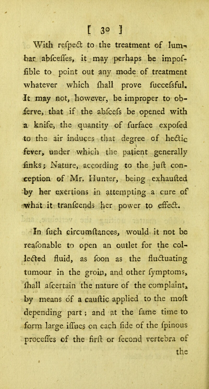 [ 3° 3 With refpefl: to the treatment of Ium-« bar abfceffes, it may perhaps be impof- fible to point out any mode of treatment whatever which fhall prove fuccefsfuU It may not, however, be improper to ob- ierve, that if the abfcefs be opened with a knife, the quantity of furface expofed to the air induces that degree of hedic fever, uncjer which the patient generally finks; Nature, according to the juft con- ception of Mr. rlunter, being exhaufted by her exertions in atteinpting a cure of ^hat it tranfcends her power to effed:. In fuqh circumftances, would it not be reafonable to open an outlet for the col- lefted fluid, as foon as the fludtuating tumour in the groin, and other fymptoms, fhall afcertain the nature of the complaint,^ by means of a cauftic applied to the moft depending part; and at the fame time to form large iffues on each fide of the fpinous proceffes of the firft or fecond vertebra of the