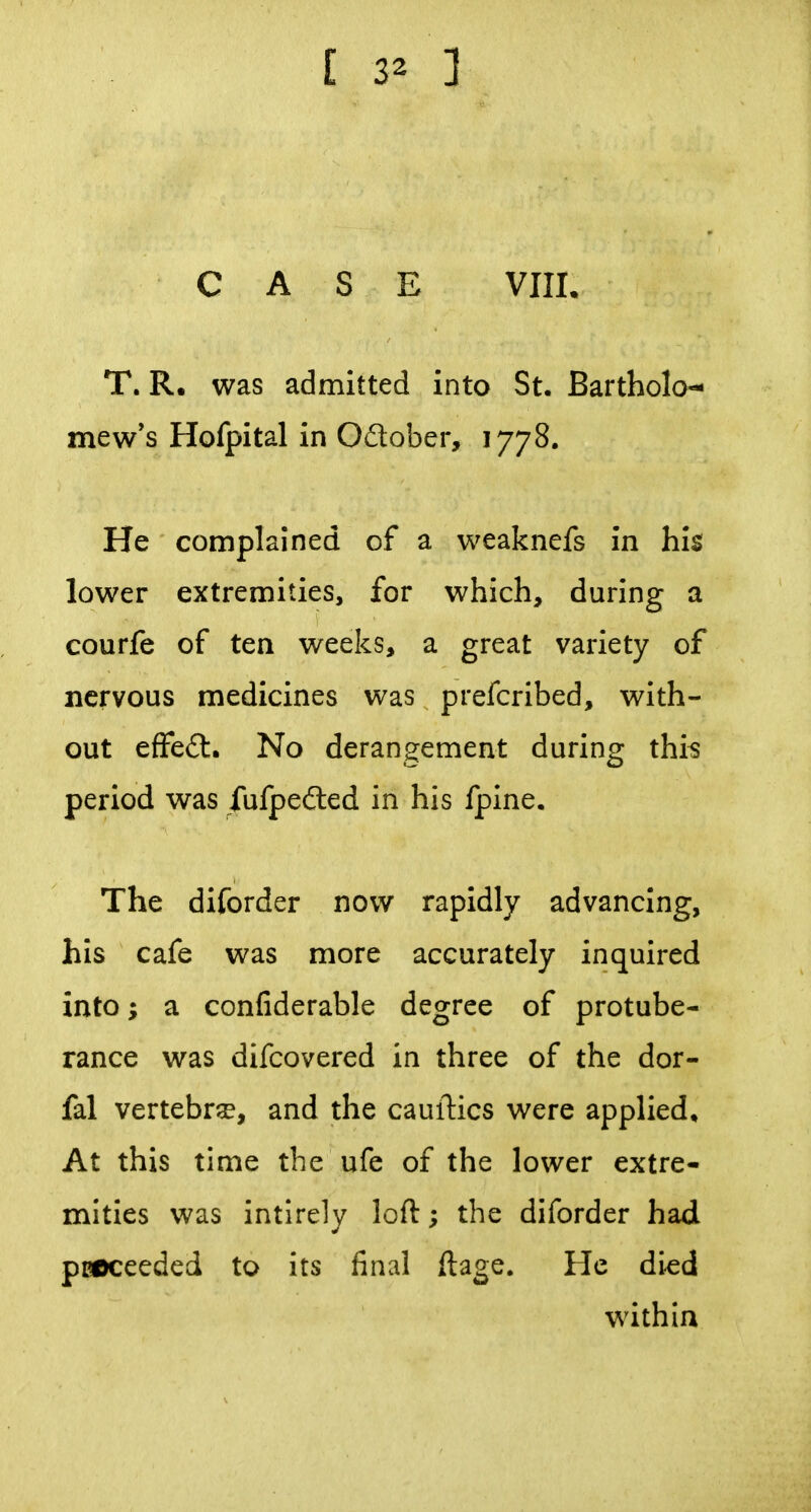 [ 3^ ] CASE VIII. T. R, was admitted into St. Bartholo- mew's Hofpital in Oftober, 1778. He complained of a weaknefs in his lower extremities, for which, during a courfe of ten weeks, a great variety of nervous medicines was prefcribed, with- out effeft. No derangement during thi^ period was fufpefted in his fpine. The diforder now rapidly advancing, his cafe was more accurately inquired into; a confiderable degree of protube- rance was difcovered in three of the dor- fal vertebra, and the cauftics were applied. At this time the ufe of the lower extre- mities was intlrely loft; the diforder had pBOceeded to its final ftage. He di^d within