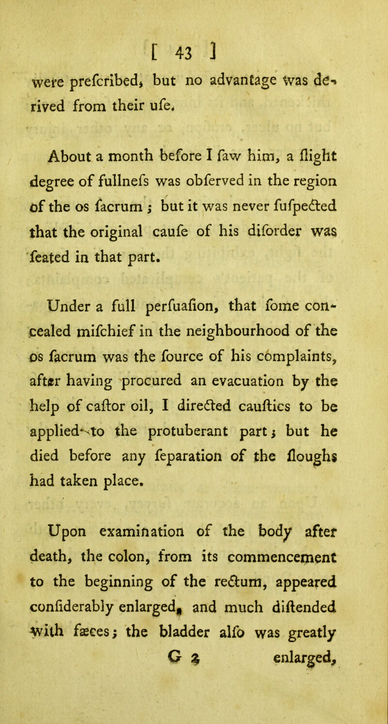 wei'e prefcfibed^ but no advantage was de-» rived from their ufe, About a month before I faw him, a flight degree of fuUnefs was obferved in the region of the OS facrum ; but it was never fufpefted that the original caufe of his diforder was feated in that part. Under a full perfuafion, that fome con*- cealed mifchief in the neighbourhood of the OS facrum was the fource of his complaints, aftffr having procured an evacuation by the help of caftor oil, I directed cauftics to be applied-sto the protuberant part; but he died before any feparation of the floughs had taken place. Upon examination of the body after death, the colon, from its commencement to the beginning of the re^lum, appeared confiderably enlarged^ and much diftended with fasces; the bladder alfo was greatly G $ enlarged.