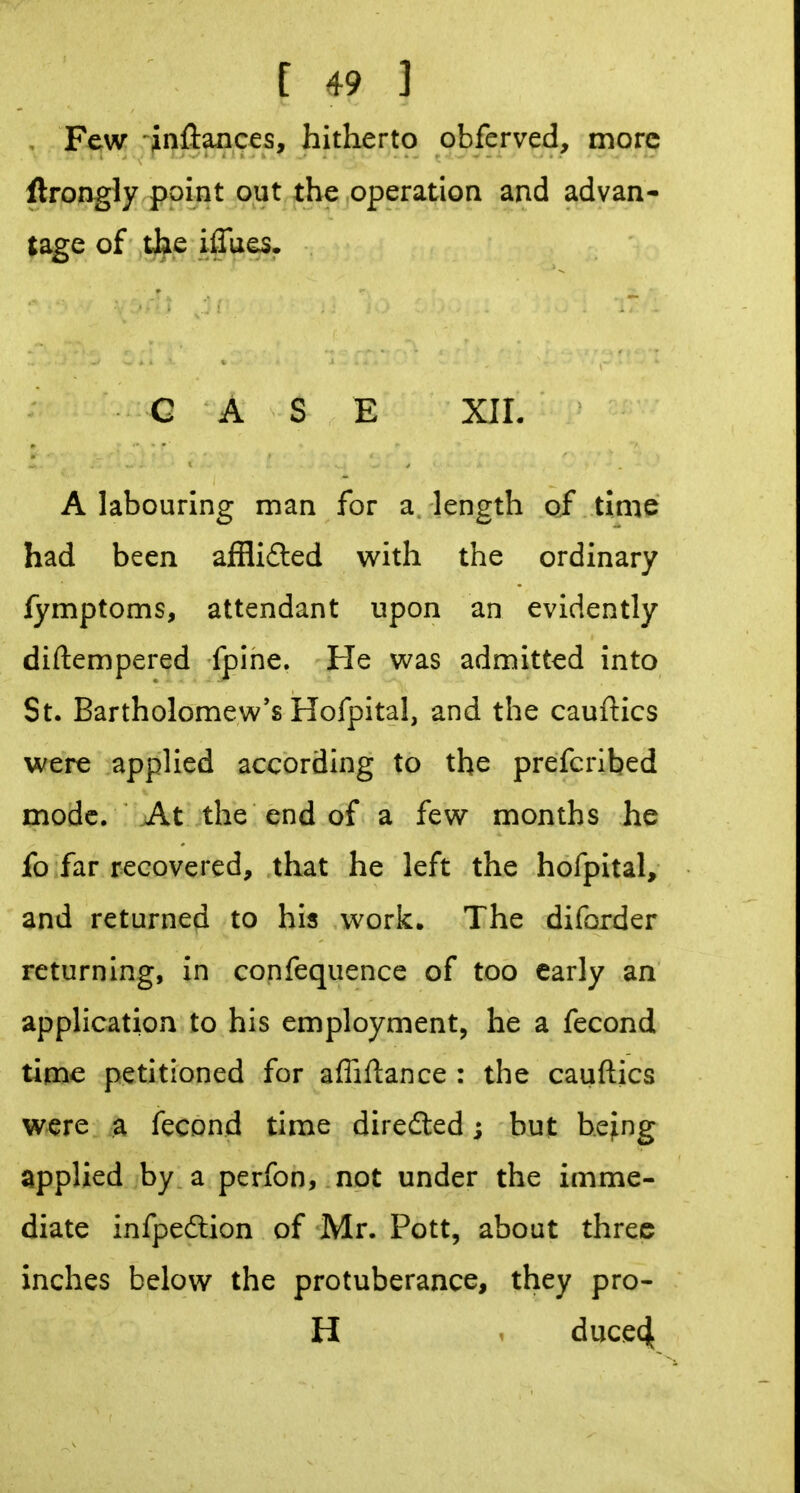 , Few Jnftaaces, hitherto obferved, more ftrongly point out the operation and advan- tage of the iflues. CASE XIL A labouring man for a length of time had been afflifted with the ordinary fymptoms, attendant upon an evidently diftempered fpine. He was admitted into St. Bartholomew's Hofpital, and the cauftics were applied according to the prefcriljed mode. At the end of a few months he fo far recovered, that he left the hofpital, and returned to his work. The diforder returning, in confequence of too early an application to his employment, he a fecond time petitioned for affiftance : the cauftics were a fecond time diredled j but being applied by a perfon, not under the imme- diate infpedlion of Mr. Pott, about three inches below the protuberance, they pro- H ^ duce4