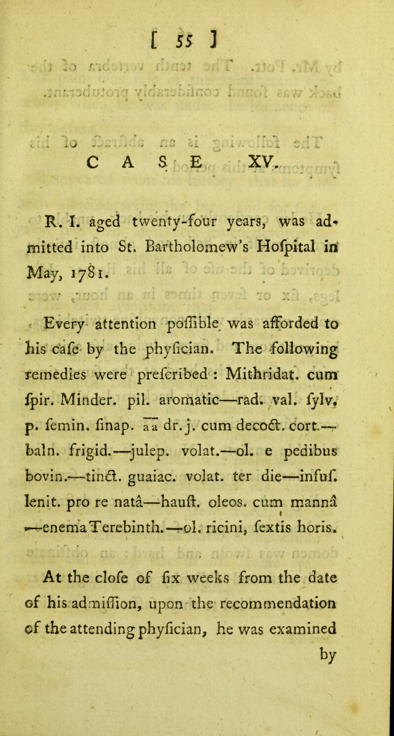 C A S E XV. R. I. aged twenty-four years, was ad-^ mitted into St, Bartholomew's Hofpital iti May, 1781. Every attention poffible was afforded to his Gafe- by the phyfician. The following remedies were preferibed : Mithridat. cum Ipir. Minder, pil. aromatic—rad. val. lylv, p. femin. finap. aa dr. j. cum decoft. cort—r bain, frigid.—julep, volat.—ol. e pedibus bovin.—tind. guaiac. volat. ter die—infuf, knit, pro re nata—hauft. oleos. cum manna •--renemaTerebinth.—oL ricini, fextis lioris. At the clofe of fix weeks from the date of his admiffion, upon the recommendation cf the attending phyfician, he was examined by