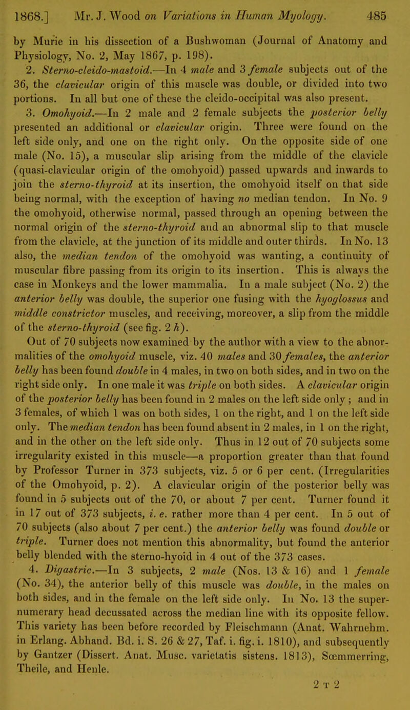 by Murie in his dissection of a Bushwoman (Journal of Anatomy and Physiology, No. 2, May 1867, p. 198). 2. Stei'no-cleido-mastoid.—In 4 male and 3 female subjects out of the 36, the clavicular origin of this muscle was double, or divided into two portions. In all but one of these the cleido-occipital was also present. 3. Omohyoid.—In 2 male and 2 female subjects the 2)osteno7- belly presented an additional or clavicular origin. Three were found on the left side only, and one on the right only. On the opposite side of one male (No. 15), a muscular slip arising from the middle of tlie clavicle (quasi-clavicular origin of the omohyoid) passed upwards and inwards to join the stemo-thyroid at its insertion, the omohyoid itself on that side being normal, with the exception of having no median tendon. In No. 9 the omohyoid, otherwise normal, passed through an opening between the normal origin of the sterna-thyroid and an abnormal slip to that muscle from the clavicle, at the junction of its middle and outer thirds. In No. 13 also, the median tendon of the omohyoid was wanting, a continuity of muscular fibre passing from its origin to its insertion. This is always the case in Monkeys and the lower mammalia. In a male subject (No. 2) the anterior belly was double, the superior one fusing with the hyoglossus and middle constrictor muscles, and receiving, moreover, a slip from the middle of the stemo-thyroid (see fig. 2 A). Out of 70 subjects now examined by the author with a view to the abnor- malities of the omohyoid muscle, viz. 40 males and 30 females, the anterior belly has been found double in 4 males, in two on both sides, and in two on the right side only. In one male it was triple on both sides. A clavicular origin of the posterior belly has been found in 2 males on the left side only ; and in 3 females, of which 1 was on both sides, 1 on the right, and 1 on the left side only. The median tendon has been found absent in 2 males, in 1 on the right, and in the other on the left side only. Thus in 12 out of 70 subjects some irregularity existed in this muscle—a proportion greater than that found by Professor Turner in 373 subjects, viz. 5 or 6 per cent. (Irregularities of the Omohyoid, p. 2). A clavicular origin of the posterior belly was found in b subjects out of the 70, or about 7 per cent. Turner found it in 17 out of 373 subjects, i. e. rather more than 4 per cent. In 5 out of 70 subjects (also about 7 per cent.) the anterior belly was found double or triple. Turner does not mention this abnormality, but found the anterior belly blended with the sterno-hyoid in 4 out of the 3/3 cases. 4. Diffastric.—Jn 3 subjects, 2 male (Nos. 13 & 16) and 1 female (No. 34), the anterior belly of this muscle was double, in the males on both sides, and in the female on the left side only. In No. 13 the super- numerary head decussated across the median line with its opposite fellow. This variety has been before recorded by Fleischmann (Anat. Wahrnehm. in Erlang. Abhand. Bd. i. S. 26 & 27, Taf. i. fig. i. 1810), and subsequently by Gantzer (Dissert. Anat. Muse, varietatis sistens. 1813), Scemmerring, Theile, and Ilenle. 2 T 2