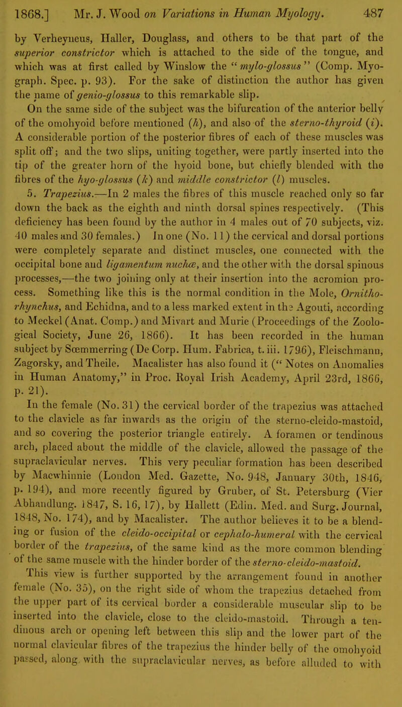 by Verheyiieus, Haller, Douglass, and others to be that part of the supenor constrictor which is attached to the side of the tongue, and which was at first called by Winslow the  mylo-glossus  (Comp. Myo- graph. Spec. p. 93). For the sake of distinction the author has given the name of genio-glossus to this remarkable slip. On the same side of the subject was the bifurcation of the anterior belly of the omohyoid before mentioned (A), and also of the sterno-thyroid (t). A considerable portion of the posterior fibres of each of these muscles was split oft; and the two slips, uniting together, were partly inserted into the tip of the greater horn of the hyoid bone, but chiefly blended with the fibres of the hyo-ylossus (A) and middle constrictor (Jt) muscles. 5. Trapezius.—In 2 males the fibres of this muscle reached only so far down the back as the eighth and ninth dorsal spines respectively. (This deficiency has been found by the author in 4 males out of /O subjects, viz. 40 males and 30 females.) In one (No. 11) the cervical and dorsal portions were completely separate and distinct muscles, one connected with the occipital bone and ligamentum nucluB, and the other with the dorsal spinous processes,—the two joining only at their insertion into the acromion pro- cess. Something like this is the normal condition in the Mole, Ornitho- rhynchiis, and Echidna, and to a less marked extent in th? Agouti, according to Meckel (Anat. Comp.) and Mivart and Murie (Proceedings of the Zoolo- gical Society, June 26, 1866). It has been recorded in the human subject by Soemmerring (De Corp. Hum. Fabrica, t. iii, 179.6), Fleischmann, Zagorsky, and Theile. Macalister has also found it ( Notes on Anomalies in Human Anatomy, in Proc. Royal Irish Academy, April 23rcl, 1866, p. 21). In the female (No. 31) the cervical border of the trapezius was attached to the clavicle as far inwards as the origin of the sterno-cleido-mastoid, and so covering the posterior triangle entirely. A foramen or tendinous arch, placed about the middle of the clavicle, allowed the passage of the supraclavicular nerves. This very peculiar formation has been described by Macwhinnie (London Med. Gazette, No. 948, January 30th, 1846, p. 194), and more recently figured by Gruber, of St. Petersburg (Vier Abhandlung. 1847, S. 16, 17). by Hallett (Edin. Med. and Surg. Journal, 1848, No. 174), and by Macalister. The author believes it to be a blend- ing or fusion of the cleido-occipital or cephalo-humeral with the cervical border of the trapezius, of the same kind as the more common blending of the same muscle with the hinder border of the sterno-cleido-mastoid. This view is further supported by the arrangement found in another female (No. 35), on the right side of whom the trapezius detached from the upper part of its cervical border a considerable muscular slip to be inserted into the clavicle, close to the cleido-mastoid. Through a ten- dinous arch or opening left between this sHp and the lower part of the normal clavicular fibres of the trapezius the hinder belly of the omohyoid passed, along, with the sui)raclavicular nerves, as before alluded to with