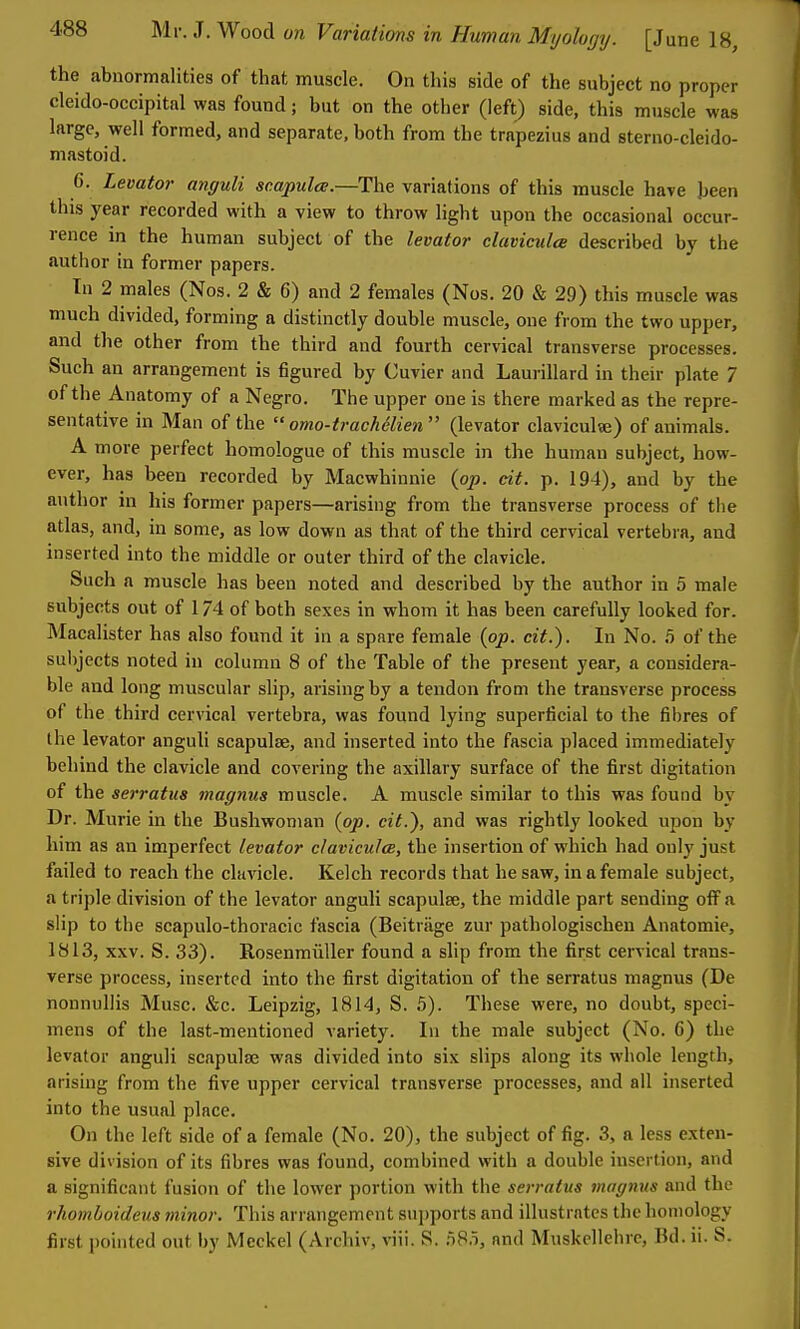 the abnormalities of that muscle. On this side of the subject no proper cleido-occipital was found; but on the other (left) side, this muscle was large, well formed, and separate, both from the trapezius and sterno-cleido- niastoid. 6. Levator anguli sc.apulce.—The variations of this muscle have been this year recorded with a view to throw light upon the occasional occur- rence in the human subject of the levator claviculce described by the author in former papers. In 2 males (Nos. 2 & 6) and 2 females (Nos. 20 & 29) this muscle was much divided, forming a distinctly double muscle, one from the two upper, and the other from the third and fourth cervical transverse processes. Such an arrangement is figured by Cuvier and Laurillard in their plate 7 of the Anatomy of a Negro. The upper one is there marked as the repre- sentative in Man of the  omo-trachidien (levator clavicul«) of animals. A more perfect homologue of this muscle in the human subject, how- ever, has been recorded by Macwhinnie {op. cit. p. 194), and by the author in his former papers—arising from the transverse process of the atlas, and, in some, as low down as that of the third cervical vertebra, and inserted into the middle or outer third of the clavicle. Such a muscle has been noted and described by the author in 5 male subjects out of 174 of both sexes in whom it has been carefully looked for. Macalister has also found it in a spare female {op. cit.). In No. .5 of the subjects noted in column 8 of the Table of the present year, a considera- ble and long muscular slip, arising by a tendon from the transverse process of the third cervical vertebra, was found lying superficial to the fibres of the levator anguli scapulae, and inserted into the fascia placed immediately behind the clavicle and covering the axillary surface of the first digitation of the serratus magnus muscle. A muscle similar to this was found by Dr. Murie in the Bushwonian {op. cit.), and was rightly looked upon by him as an imperfect levator claviculce, the insertion of which had only just failed to reach the clavicle. Kelch records that he saw, in a female subject, a triple division of the levator anguli scapulae, the middle part sending off a slip to the scapulo-thoracic fascia (Beitriige zur pathologischeu Anatomic, 1813, XXV. S. 33). Rosenmiiller found a slip from the first cervical trans- verse process, inserted into the first digitation of the serratus magnus (De nonnullis Muse. &c. Leipzig, 1814, S. 5). These were, no doubt, speci- mens of the last-mentioned variety. In the male subject (No. 6) the levator anguli scapulae was divided into six slips along its whole length, arising from the five upper cervical transverse processes, and all inserted into the usual place. On the left side of a female (No. 20), the subject of fig. 3, a less exten- sive division of its fibres was found, combined with a double insertion, and a significant fusion of the lower portion with the serratus magnus and the rhomboideus minor. This arrangement sn])ports and illustrates the homology