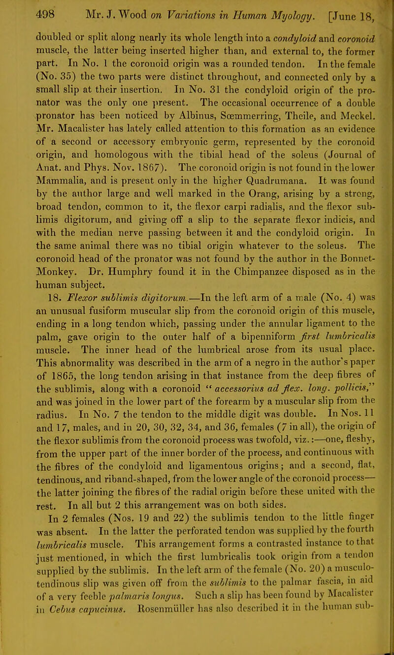 doubled or split along nearly its whole length into a condyloid and coronoid muscle, the latter being inserted higher than, and external to, the former part. In No. 1 the coronoid origin was a rounded tendon. In the female (No. 35) the two parts were distinct throughout, and connected only by a small slip at their insertion. In No. 31 the condyloid origin of the pro- nator was the only one present. The occasional occurrence of a double pronator has been noticed by Albinus, Scemmerring, Theile, and Mecliei. Mr. Macalister has lately called attention to this formation as an evidence of a second or accessory embryonic germ, represented by the coronoid origin, and homologous with the tibial head of the soleus (Journal of Anat. and Phys. Nov. 1867). The coronoid origin is not found in the lower Mammalia, and is present only in the higher Quadrumana. It was found by the author large and well marked in the Orang, arising by a strong, broad tendon, common to it, the flexor carpi radialis, and the flexor sub- limis digitorum, and giving off a slip to the separate flexor indicis, and with the median nerve passing between it and the condyloid origin. In the same animal there was no tibial origin whatever to the soleus. The coronoid head of the pronator was not found by the author in the Bonnet- Monkey. Dr. Humphry found it in the Chimpanzee disposed as in the human subject. 18. Flexor sublimis digitorum.—In the left arm of a male (No. 4) was an unusual fusiform muscular slip from the coronoid origin of this muscle, ending in a long tendon which, passing under the annular ligament to the palm, gave origin to the outer half of a bipenniform Jlrst lumljricalis muscle. The inner head of the lumbrical arose from its usual place. This abnormality was described in the arm of a negro in the author's paper of 186.5, the long tendon arising in that instance from the deep fibres of the sublimis, along with a coronoid  accessorius ad flex. long, poinds^ and was joined in the lower part of the forearm by a muscular slip from the radius. In No. 7 the tendon to the middle digit was double. InNos. II and 17, males, and in 20, 30, 32, 34, and 36, females (7 in all), the origin of the flexor sublimis from the coronoid process was twofold, viz.:—one, fleshy, from the upper part of the inner border of the process, and continuous with the fibres of the condyloid and ligamentous origins; and a second, flat, tendinous, and riband-shaped, from the lower angle of the coronoid process— the latter joining the fibres of the radial origin before these united with the rest. In all but 2 this arrangement was on both sides. In 2 females (Nos. 19 and 22) the subUmis tendon to the Uttle finger was absent. In the latter the perforated tendon was supplied by the fourth lumhricalis muscle. This arrangement forms a contrasted instance to that just mentioned, in which the first lumhricalis took origin from a tendon supplied by the sublimis. In the left arm of the female (No. 20) a musculo- tendinous shp was given off from the sublimis to the palmar fascia, in aid of a very feeble palmaris longus. Such a slip has been found by Macalister in Cebus capucinus. Rosenmiiller has also described it in the human sub-