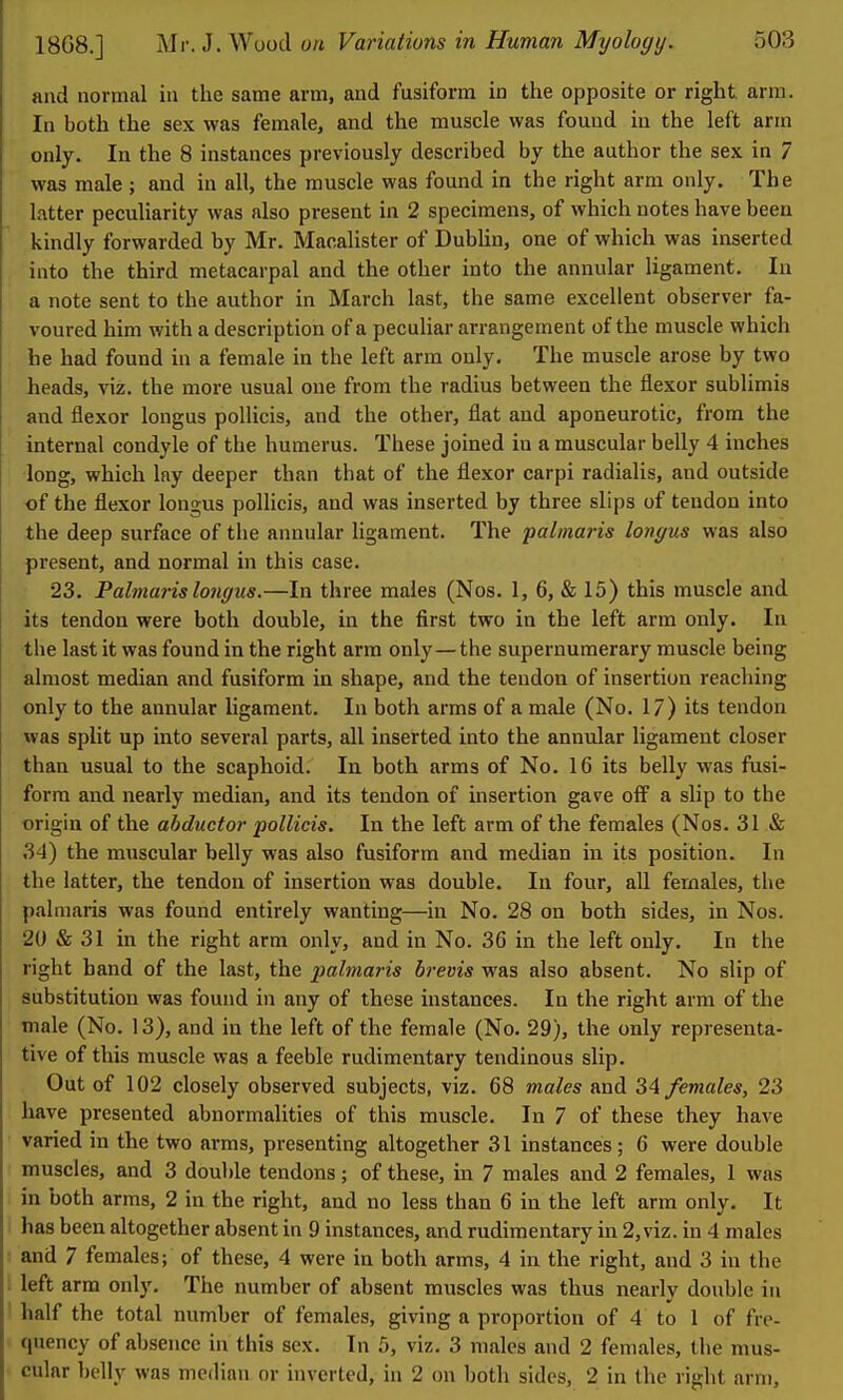 and normal in the same arm, and fusiform in the opposite or right arm. In both the sex was female, and the muscle was found in the left arm only. In the 8 instances previously described by the author the sex in 7 was male ; and in all, the muscle was found in the right arm only. The latter pecuharity was also present in 2 specimens, of which notes have been kindly forwarded by Mr. Macalister of DubUn, one of which was inserted into the third metacarpal and the other into the annular ligament. In a note sent to the author in March last, the same excellent observer fa- voured him with a description of a peculiar arrangement of the muscle which he had found in a female in the left arm only. The muscle arose by two heads, viz. the more usual one from the radius between the flexor sublimis and flexor longus pollicis, and the other, flat and aponeurotic, from the internal condyle of the humerus. These joined in a muscular belly 4 inches long, which lay deeper than that of the flexor carpi radialis, and outside of the flexor longus pollicis, and was inserted by three slips of tendon into the deep surface of the annular ligament. The palmaris longus was also present, and normal in this case. 23. Palmaiislongus.—In three males (Nos. 1, 6, «& 15) this muscle and its tendon were both double, in the first two in the left arm only. In the last it was found in the right arm only—the supernumerary muscle being almost median and fusiform in shape, and the tendon of insertion reaching only to the annular ligament. In both arms of a male (No. 17) its tendon was split up into several parts, all inserted into the annular ligament closer than usual to the scaphoid. In both arms of No. 16 its belly was fusi- form and nearly median, and its tendon of insertion gave off a slip to the origin of the abductor pollicis. In the left arm of the females (Nos. 31 & 34) the muscular belly was also fusiform and median in its position. In the latter, the tendon of insertion was double. In four, all females, the palmaris was found entirely wanting—in No. 28 on both sides, in Nos. 20 & 31 in the right arm only, and in No. 36 in the left only. In the right band of the last, the palmaris brevis was also absent. No slip of substitution was found in any of these instances. In the right arm of the male (No. 13), and in the left of the female (No. 29), the only representa- tive of this muscle was a feeble rudimentary tendinous slip. . Out of 102 closely observed subjects, viz. 68 males and 34 females, 23 have presented abnormalities of this muscle. In 7 of these they have varied in the two arms, presenting altogether 31 instances; 6 were double muscles, and 3 double tendons; of these, in 7 males and 2 females, 1 was in both arms, 2 in the right, and no less than 6 in the left arm only. It has been altogether absent in 9 instances, and rudimentary in 2, viz. in 4 males and 7 females; of these, 4 were in both arms, 4 in the right, and 3 in the left arm only. The number of absent muscles was thus nearlv double in half the total number of females, giving a proportion of 4 to 1 of fre- quency of absence in this sex. In 5, viz. 3 males and 2 females, the mus- cular belly was median or inverted, in 2 on both sides, 2 in the right arm.