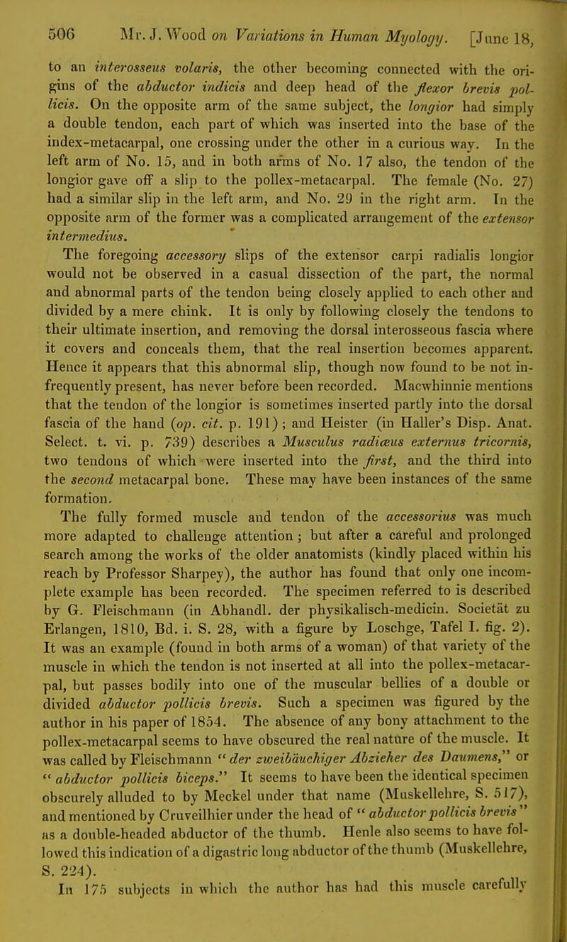 to an interosseus volaris, the other becoming connected with the ori- gins of the abductor indicia and deep head of the flexor hrevia pol- licis. On the opposite arm of the same subject, the longior had simply a double tendon, each part of which was inserted into the base of the index-metacarpal, one crossing under the other in a curious way. In the left arm of No. 15, and in both arms of No. 17 also, the tendon of the longior gave off a shp to the pollex-metacarpal. The female (No. 27) had a similar slip in the left arm, and No. 29 in the right arm. In the opposite arm of the former was a complicated arrangement of the extensor interrnedius. The foregoing accessory slips of the extensor carpi radialis longior would not be observed in a casual dissection of the part, the normal and abnormal parts of the tendon being closely applied to each other and divided by a mere chink. It is only by following closely the tendons to their ultimate insertion, and removing the dorsal interosseous fascia where it covers and conceals them, that the real insertion becomes apparent. Hence it appears that this abnormal slip, though now found to be not in- frequently present, has never before been recorded. Macwhinnie mentions that the tendon of the longior is sometimes inserted partly into the dorsal fascia of the hand {op. cit. p. 191); and Heister (in Haller's Disp. Anat. Select, t. vi. p. 739) describes a Musculus radiceus externus tricornis, two tendons of which were inserted into the flrst, and the third into the second metacarpal bone. These may have been instances of the same formation. The fully formed muscle and tendon of the accessorius was much more adapted to challenge attention; but after a careful and prolonged search among the works of the older anatomists (kindly placed within his reach by Professor Sharpey), the author has found that only one incom- plete example has been recorded. The specimen referred to is described by G. Fleischmann (in Abhandl. der physikaUsch-medicin. Societiit zu Erlangen, 1810, Bd. i. S. 28, with a figure by Loschge, Tafel I. fig. 2). It was an example (found in both arms of a woman) of that variety of the muscle in which the tendon is not inserted at all into the pollex-metacar- pal, but passes bodily into one of the muscular bellies of a double or divided abductor poUicis brevis. Such a specimen was figured by the author in his paper of 1854. The absence of any bony attachment to the pollex-metacarpal seems to have obscured the real nature of the muscle. It was called by Fleischmann  der zweibauchiger Abzieher des Daumens, or  abductor pollicis biceps. It seems to have been the identical specimen obscurely alluded to by Meckel under that name (Muskellehre, S. 517), and mentioned by Cruveilhier under the head of  abductor pollicis brevis  as a double-headed abductor of the thumb. Henle also seems to have fol- lowed this indication of a digastric long abductor of the thumb (Muskellehre, S. 224). In 175 subjects in which the author has had this muscle carefully