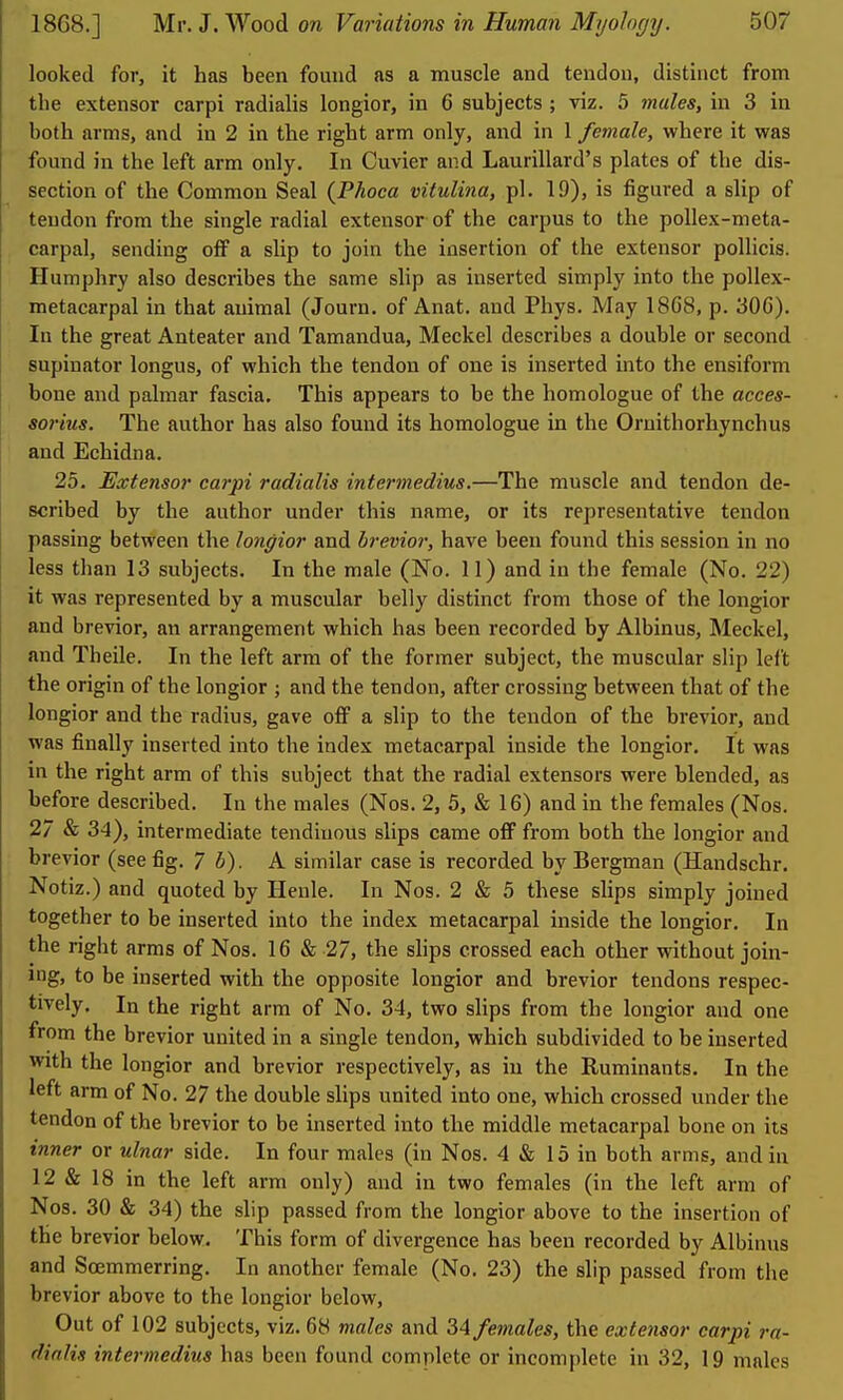 looked for, it has been found as a muscle and tendon, distinct from the extensor carpi radialis longior, in 6 subjects ; viz. 5 males, in 3 in both arms, and in 2 in the right arm only, and in 1 female, where it was found in the left arm only. In Cuvier and Laurillard's plates of the dis- section of the Common Seal {Phoca vitulina, pi. 19), is figured a slip of tendon from the single radial extensor of the carpus to the poUex-meta- carpal, sending off a slip to join the insertion of the extensor pollicis. Humphry also describes the same slip as inserted simply into the pollex- metacarpal in that animal (Journ. of Anat. and Phys. May 18G8, p. 30G). In the great Anteater and Tamandua, Meckel describes a double or second supinator longus, of which the tendon of one is inserted into the ensiform bone and palmar fascia. This appears to be the homologue of the acces- so7-ius. The author has also found its homologue in the Oruithorhynchus and Echidna. 25. Extensor carpi radialis intermedins,—The muscle and tendon de- scribed by the author under this name, or its representative tendon passing between the longior and brevior, have been found this session in no less than 13 subjects. In the male (No. 11) and in the female (No. 22) it was represented by a muscular belly distinct from those of the longior and brevior, an arrangement which has been recorded by Albinus, Meckel, and Theile. In the left arm of the former subject, the muscular slip left the origin of the longior ; and the tendon, after crossing between that of the longior and the radius, gave off a slip to the tendon of the brevior, and was finally inserted into the index metacarpal inside the longior. It was in the right arm of this subject that the radial extensors were blended, as before described. In the males (Nos. 2, 5, & 16) and in the females (Nos. 27 & 34), intermediate tendinous slips came off from both the longior and brevior (see fig. 7 b). A similar case is recorded by Bergman (Handschr. Notiz.) and quoted by Henle. In Nos. 2 & 5 these slips simply joined together to be inserted into the index metacarpal inside the longior. In the right arms of Nos. 16 & 27, the slips crossed each other without join- ing, to be inserted with the opposite longior and brevior tendons respec- tively. In the right arm of No. 34, two slips from the longior and one from the brevior united in a single tendon, which subdivided to be inserted with the longior and brevior respectively, as in the Ruminants. In the left arm of No. 27 the double slips united into one, which crossed under the tendon of the brevior to be inserted into the middle metacarpal bone on its inner or ulnar side. In four males (in Nos. 4 & 15 in both arms, and in 12 & 18 in the left arm only) and in two females (in the left arm of Nos. 30 & 34) the slip passed from the longior above to the insertion of the brevior below. This form of divergence has been recorded by Albinus and Soemmerring. In another female (No. 23) the slip passed from the brevior above to the longior below. Out of 102 subjects, viz. 68 males and 34 females, the extensor carpi ra- dialis intermedins has been found complete or incom[)lete in 32, 19 males